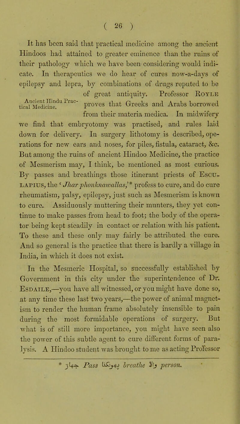 It has been said tliat practical medicine among the ancient Hindoos had attained to greater eminence than the ruins of their pathology which we have been considering would indi- cate. In therapeutics we do hear of cures now-a-days of epilepsy and lepra, by combinations of drugs reputed to be of great antiquity. Professor Hoyle that Greeks and Arabs borrowed from their materia medica. In midwifery Ave find that embryotomy was practised, and rules laid down for delivery. In surgery lithotomy is described, ope- rations for new ears and noses, for piles, fistula, cataract, &c. But among the ruins of ancient Hindoo Medicine, the practice of Mesmerism may, I think, be mentioned as most curious. By passes and breathings those itinerant priests of Escu- LAPius, the ' Jha?’ plionknatoallas,’* profess to cure, and do cure rheumatism, palsy, epilepsy, just such as Mesmerism is known to cure. Assiduously muttering their munters, they yet con- tinue to make passes from head to foot; the body of the opera- tor being kept steadily in contact or relation with his patient. To these and these only may fairly be attributed the cure. And so general is the practice that there is hardly a village in India, in which it does not exist. In the Mesmeric Hospital, so successfully established by Government in this city under the superintendence of Dr. Esd AiLE,—you have all witnessed, or you might have done so, at any time these last two years,—the poAver of animal magnet- ism to render the human frame absolutely insensible to pain during the most formidable operations of sux’gery. But Avhat is of still more importance, you might have seen also the power of this subtle agent to cure different forms of para- lysis. A Hindoo studeixt Avas brought to me as acting Professor * Pass breathe person.