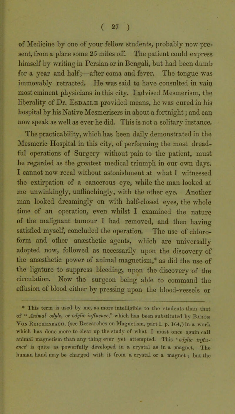 of Medicine by one of your fellow students, probably now pre* sent, from a place some 25 miles off. The patient could express himself bv writing in Persian or in Bengali, but had been dumb ■for a year and half;—after coma and fever. The tongue was immovably retracted. Pie was said to have consulted in vain most eminent physicians in this city. I advised Mesmerism, the liberality of Dr. Esdaile provided means, he was cured in his hospital by his Native Mesmerisers in about a fortnight; and can now speak as well as ever he did. This is not a solitary instance. The practicability, which has been daily demonstrated in the Mesmeric Hospital in this city, of performing the most dread- ful operations of Surgery without pain to the patient, must be regarded as the greatest medical triumph in our own days. I cannot now recal without astonishment at what I witnessed the extirpation of a cancerous eye, while the man looked at me unwinkingly, unflinchingly, with the other eye. Another man looked dreamingly on with half-closed eyes, the whole time of an operation, even whilst I examined the nature of the malignant tumour I had removed, and then having satisfied myself, concluded the operation. The use of chloro- form and other anmsthetic agents, which are universally adopted now, followed as necessarily upon the discovery of tlie anesthetic power of animal magnetism,* as did the use of the ligature to suppress bleeding, upon the discovery of tlie circulation. Now the surgeon being able to command the effusion of blood either by pressing upon the blood-vessels or * This term is used by me, as more intelligible to the students than that of “ Animal odyle, or odylic influence, which has been substituted by Baron VonREiciiENBAcn, (see Researches on Magnetism, parti, p. 164,)in a work which has done more to clear up the study of what I must once again call animal magnetism than any thing ever j’et attempted. This ‘ odylic influ- ence’ is quite as powerfully developed in a crystal as in a magnet. The human hand may be charged with it from a crystal or a magnet; but the