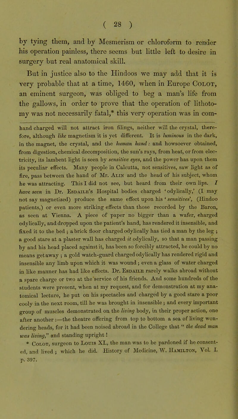 tying them, and by Mesmerism or chloroform to render his operation painless, there seems bat little left to desire in surgery but real anatomical skill. But in justice also to the Hindoos we may add that it is very probable that at a time, 1460, Avhen in Europe Colot, an eminent surgeon, was obliged to beg a man’s life from the gallows, in order to prove that the operation of lithoto- my was not necessarily fatal,* this very opei’ation was in corn- hand charged will not attract iron filings, neither will the crystal, there- fore, although like magnetism it is yet different. It is luminous in the dark, in the magnet, the crystal, and the human hand: and howsoever obtained, from digestion, chemical decomposition, the sun’s rays, from heat, or from elec- tricity, its lambent light is seen by sensitive eyes, and the power has upon them its peculiar effects. Many people in Calcutta, not sensitives, saw light as of fire, pass between the hand of Mr. Alin and the head of his subject, whom he was attracting. This I did not see, but heard from their own lips. I have seen in Dr. Esdaile’s Hospital bodies charged ‘ odylicaUy,’ (I may not say magnetized) produce the same effect upon his ‘ sensitives', (Hindoo patients,) or even more striking effects than those recorded by the Baron, as seen at Vienna. A piece of paper no bigger than a wafer, charged odylicaUy, and dropped upon the patient’s hand, has rendered it insensible, and fixed it to the bed ; a brick floor charged odylicaUy has tied a man by the leg ; a good stare at a plaster waU has charged it odyUcaUy, so that a man passing by and his head placed against it, has been so forcibly attracted, he could by no means getaway ; a gold watch-guard chargedodyUcaUy has rendered rigid and insensible any limb upon which it was wound; even a glass of water charged in Uke manner has had Uke effects. Dr. Esdaile rarely walks abroad without a spare charge or two at the’service of his friends. And some hundreds of the students were present, when at my request, and for demonstration at my ana- tomical lecture, he put on his spectacles and charged by a good stare a poor cooly in the next room, tiU he was brought in insensible; and every important group of muscles demonstrated on the living body, in their proper action, one after another:—the theatre offering from top to bottom a sea of Uving won- dering heads, for it had been noised abroad in the CoUege that “ the dead man was living,” and standing upright ! ♦ Colot, surgeon to Louis XL, the man was to be pardoned if he consent- ed, and lived ; which he did. History of MccUcine, IV. Hajulton, Vol. I. p. 397.