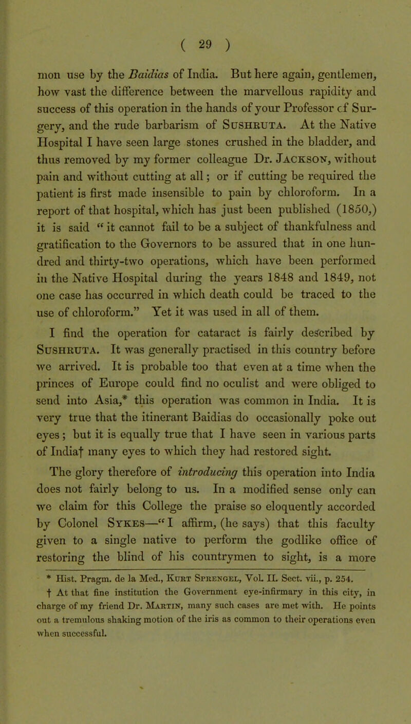 nion use by the Baidias of India. But here again, gentlemen, how vast the difference between the marvellous rapidity and success of this operation in the hands of your Pi’ofessor cf Sur- gery, and the rude barbarism of Sushbuta. At the Native Hospital I have seen large stones crushed in the bladder, and thus removed by my former colleague Dr. Jackson, without pain and without cutting at all; or if cutting be required the patient is first made insensible to pain by chloroform. In a report of that hospital, which has just been published (1850,) it is said “ it cannot fail to be a subject of thankfulness and gratification to the Governors to be assured that in one hun- dred and thirty-two operations, which have been performed in the Native Hospital during the years 1848 and 1849, not one case has occurred in which death could be traced to the use of chloroform.” Yet it was used in all of them. I find the operation for cataract is fairly described by Sushbuta. It was generally practised in this country before we arrived. It is probable too that even at a time when the princes of Europe could find no oculist and were obliged to send into Asia,* this operation was common in India. It is very true that the itinerant Baidias do occasionally poke out eyes ; but it is equally true that I have seen in various parts of Indiaf many eyes to which they had restored sight. The glory therefore of introducing this operation into India does not fairly belong to us. In a modified sense only can we claim for this College the praise so eloquently accorded by Colonel Sykes— I affirm, (he says) that this faculty given to a single native to perform the godlike office of restoring the blind of his countrymen to sight, is a more * Hist. Prag^. de la Med., Kurt Sprengel, VoL II. Sect, vii., p. 254. t At that fine institution the Government eye-infirmary in this city, in charge of my friend Dr. Martin, many such cases are met with. He points out a tremulous shaking motion of the iris as common to their operations even when successful.