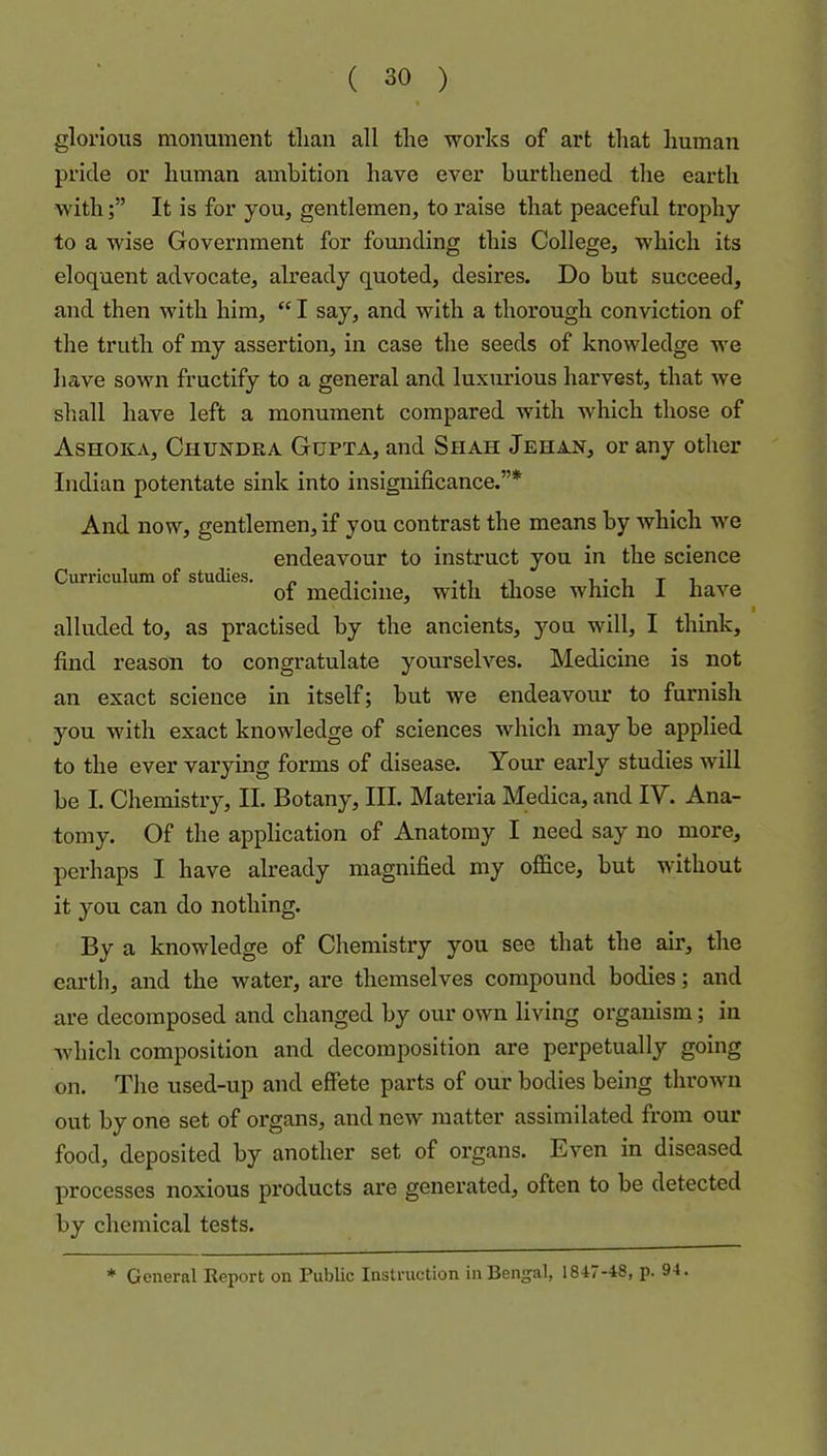 glorious monument tlian all the works of art that human pride or human ambition have ever burthened the earth withIt is for you, gentlemen, to raise that peaceful trophy to a wise Government for founding this College, which its eloquent advocate, already quoted, desires. Do but succeed, and then with him, I say, and with a thorough conviction of the truth of my assertion, in case the seeds of knowledge we have sown fructify to a general and luxurious harvest, that we shall have left a monument compared with which those of Ashoka, Chundea Gupta, and Shah Jehan, or any other Indian potentate sink into insignificance.”* And now, gentlemen, if you contrast the means by which we endeavour to instruct you in the science Curriculum of studies. „ ..i.i of medicine, with those which 1 have I alluded to, as practised by the ancients, you will, I think, find reason to congratulate yourselves. Medicine is not an exact science in itself; but we endeavour to furnish you with exact knowledge of sciences Avhich may be applied to the ever varying forms of disease. Your early studies will be I. Chemistry, II. Botany, III. Materia Medica, and IV. Ana- tomy. Of the application of Anatomy I need say no more, perhaps I have already magnified my office, but without it you can do nothing. By a knowledge of Chemistry you see that the air, the earth, and the water, are themselves compound bodies; and are decomposed and changed by our own living organism; in which composition and decomposition are perpetually going on. The used-up and effete parts of our bodies being thrown out by one set of organs, and new matter assimilated from our food, deposited by another set of organs. Even in diseased processes noxious pi’oducts are generated, often to be detected by chemical tests. * General Report on Public Instruction in Bengal, 1847-48, p. 94.