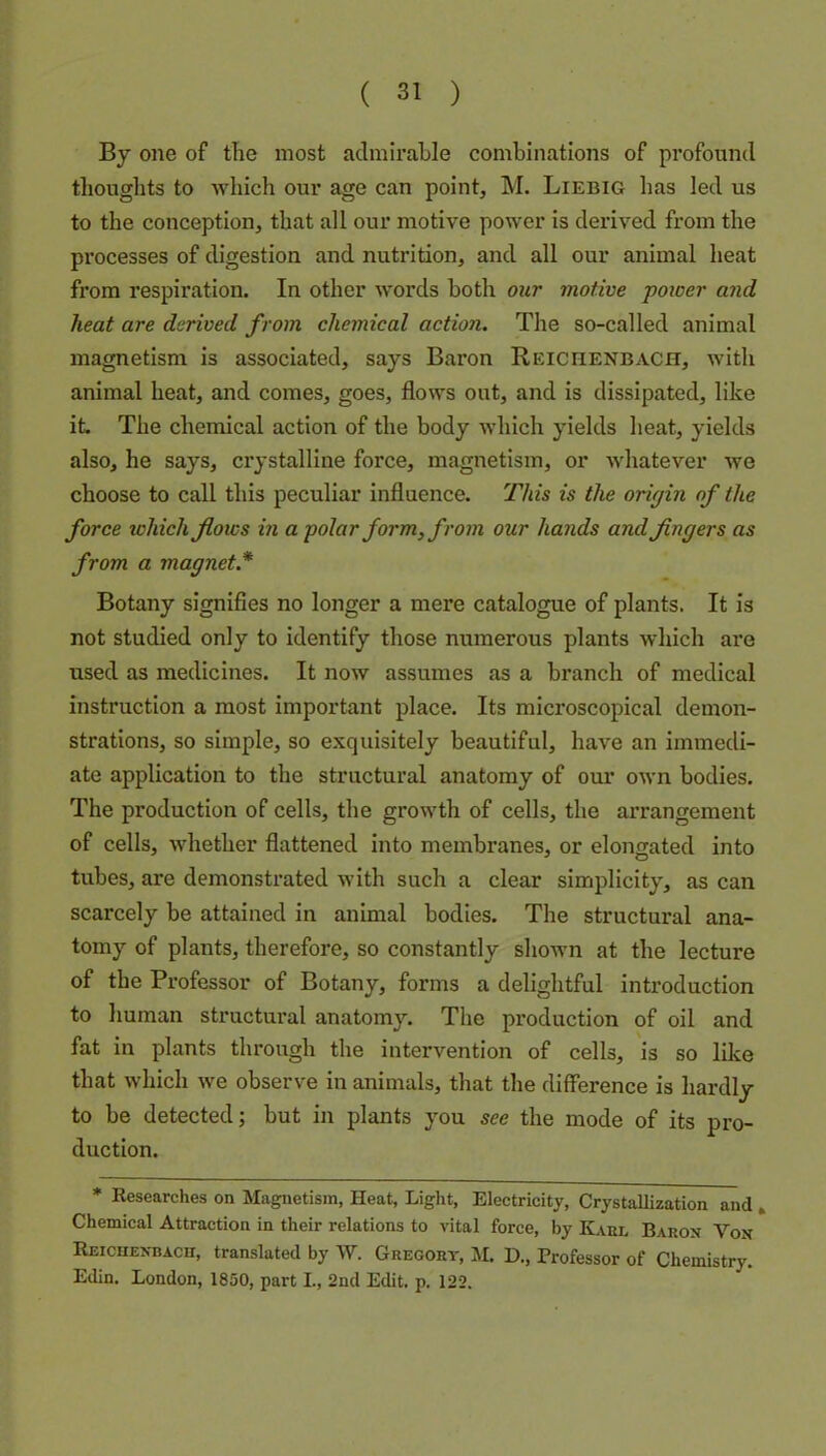By one of the most admirable combinations of profound thoughts to which our age can point, M. Liebig has led us to the conception, that all our motive power is derived from the processes of digestion and nutrition, and all our animal heat from respiration. In other words both our motive poioer and heat are derived from chemical action. The so-called animal magnetism is associated, says Baron Reichenbach, with animal heat, and comes, goes, flows out, and is dissipated, like it The chemical action of the body which yields heat, yields also, he says, crystalline force, magnetism, or Avhatever we choose to call this peculiar influence. This is the origin of the force which flows in a polar form, from our hands and fingers as from a magnet.* Botany signifies no longer a mere catalogue of plants. It is not studied only to identify those numerous plants which are used as medicines. It now assumes as a branch of medical instruction a most important place. Its microscopical demon- strations, so simple, so exquisitely beautiful, have an immedi- ate application to the structural anatomy of our own bodies. The production of cells, the growth of cells, the arrangement of cells, whether flattened into membranes, or elongated into tubes, are demonstrated with such a clear simplicity, as can scarcely be attained in animal bodies. The structural ana- tomy of plants, therefore, so constantly shown at the lecture of the Professor of Botany, forms a delightful introduction to human structural anatomy. The production of oil and fat in plants through the intervention of cells, is so like that which we observe in animals, that the difference is hardly to be detected; but in plants you see the mode of its pro- duction. * Researches on Magnetism, Heat, Light, Electricity, Crystallization and , Chemical Attraction in their relations to vital force, by Kabl Baron Von Reicuenbacu, translated by W. Gregory, M D., Professor of Chemistry. Edin. London, 1850, part L, 2nd Edit. p. 122.