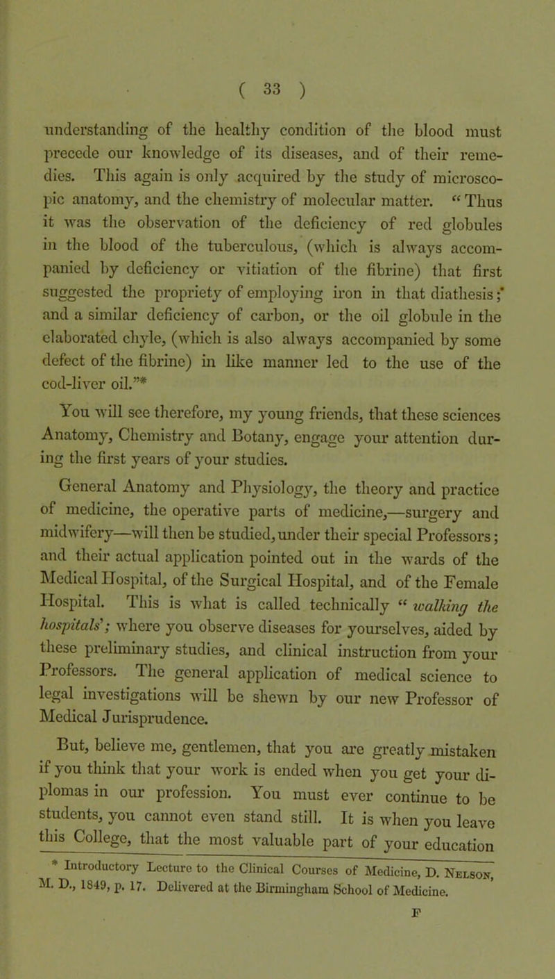 imderstanding of the healthy condition of the blood must precede our knowledge of its diseases, and of their reme- dies. Tliis again is only acquired by the study of microsco- pic anatomy, and the chemistry of molecular matter. “ Thus it was the observation of the deficiency of red globules in the blood of the tuberculous, (which is always accom- panied by deficiency or vitiation of the fibrine) that first suggested the propriety of employing iron in that diathesis ;* and a similar deficiency of carbon, or the oil globule in the elaborated chyle, (which is also always accompanied by some defect of the fibrine) in like manner led to the use of the cod-liver oil.”* You will see therefore, my young friends, that these sciences Anatomy, Chemistry and Botany, engage yoiu’ attention dur- ing the first years of your studios. General Anatomy and Physiology, the theory and practice of medicine, the operative parts of medicine,—surgery and midwifery—will then be studied, under their special Professors; and their actual application pointed out in the wards of the hledical Hospital, of the Surgical Hospital, and of the Female Hospital. This is what is called technically “ xoalldng the hospitals'; where you observe diseases for yourselves, aided by these preliminary studies, and clinical instruction from your Professors. The general application of medical science to legal investigations will be shewn by our new Professor of Medical Jurisprudence. But, believe me, gentlemen, that you are greatly mistaken if you think that your work is ended when you get your di- plomas in oui’ profession. You must ever continue to be students, you camiot even stand still. It is when you leave this College, that the most valuable part of your education * Introductory Lecture to the Clinical Courses of Medicine, D. Nelson, M. D,, 1849, p. 17. Delivered at the Birmingham School of Medicine. P