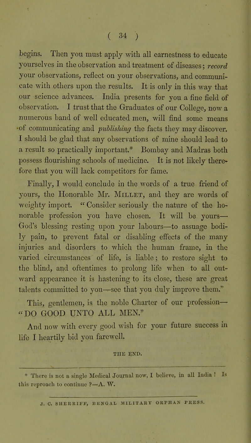 begins. Tlien you must apply with all earnestness to educate yourselves in the observation and treatment of diseases; record your observations, reflect on your observations, and commmii- cate with others upon the results. It is only in this way that our science advances. India presents for you a fine field of observation. I trust that the Graduates of om’ College, now a numerous band of well educated men, will find some means •of communicating and publishing the facts they may discover. I should be glad that any observations of mine should lead to a result so practically important.* Bombay and Madras both possess flourishing schools of medicine. It is not likely there- fore that you will lack competitors for fame. Finally, I would conclude in the words of a true friend of yours, the Honorable Mr. Millet, and they are words of Aveighty import. “ Consider seriously the nature of the ho- norable profession you have chosen. It will be yours— God’s blessing resting upon your labours—to assuage bodi- ly pain, to prevent fatal or disabling effects of the many injuries and disorders to which the human frame, in the varied circumstances of life, is liable; to restore sight to the blind, and oftentimes to prolong life AAdien to all out- ward appearance it is hastening to its close, these are great talents committed to you^see that you duly unprove them.” This, gentlemen, is the noble Charter of our profession— «DO GOOD UNTO ALL MEN.” And noAV Avith every good Avish for your future success in life I heartily bid you faroAvell. THE END. * Tliere is not a single Medical Journal now, I believe, in all India ! Is this reproach to eontinue ?—A. W. J. C. SUERRIl’i’, BENGAL MILITARY ORPHAN PRESS.