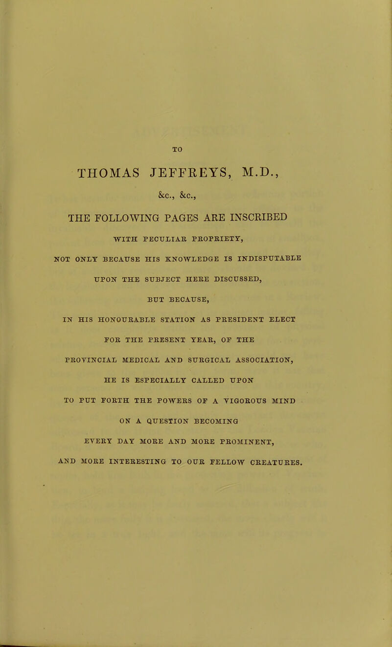 TO THOMAS JEFFREYS, M.D., &C., &.C., THE FOLLOWING PAGES ARE INSCRIBED WITH PECULIAR PROPRIETY, NOT ONLY BECAUSE HIS KNOWLEDGE IS INDISPUTABLE UPON THE SUBJECT HERE DISCUSSED, BUT BECAUSE, IN HIS HONOURABLE STATION AS PRESIDENT ELECT FOR THE PRESENT YEAR, OF THE PROVINCIAL MEDICAL AND SURGICAL ASSOCIATION, HE IS ESPECIALLY CALLED UPON TO PUT FORTH THE POWERS OF A VIGOROUS MIND ON A QUESTION BECOMING EVERY DAY MORE AND MORE PROMINENT, AND MORE INTERESTING TO OUR FELLOW CREATURES