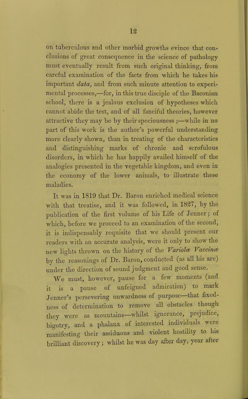 on tuberculous and other morbid growths evince that con- clusions of great conseqncnce in the science of pathology- must eventually result from such original thinking, from careful examination of the facts from which he takes his important data, and from such minute attention to experi- mental processes,—for, in this true disciple of the Baconian school, there is a jealous exclusion of hypotheses which cannot abide the test, and of all fanciful theories, however attractive they may be by their speciousness ;—while in no part of this work is the author’s powerful understanding more clearly shown, than in treating of the characteristics and distinguishing marks of chronic and scrofulous disorders, in which he has happily availed himself of the analogies presented in the vegetable kingdom, and even in the economy of the lower animals, to illustrate these maladies. It was in 1819 that Dr. Baron enriched medical science with that treatise, and it was followed, in 1827, by the publication of the first volume of his Life of Jenner; of which, before we proceed to an examination of the second, it is indispensably requisite that we should present our readers with an accurate analysis, were it only to show the new lights thrown on the history of the Variola Vaccina by the reasonings of Dr. Baron, conducted (as all his are) under the direction of sound judgment and good sense. We must, however, pause for a few moments (and it is a pause of unfeigned admiration) to mark Jenner’s persevering onwardness of purpose that fixed- ness of determination to remove all obstacles though they were as mountains—whilst ignorance, prejudice, bigotry, and a phalanx of interested individuals were manifesting their assiduous and violent hostility to his brilliant discovery; whilst he was day after day, year after