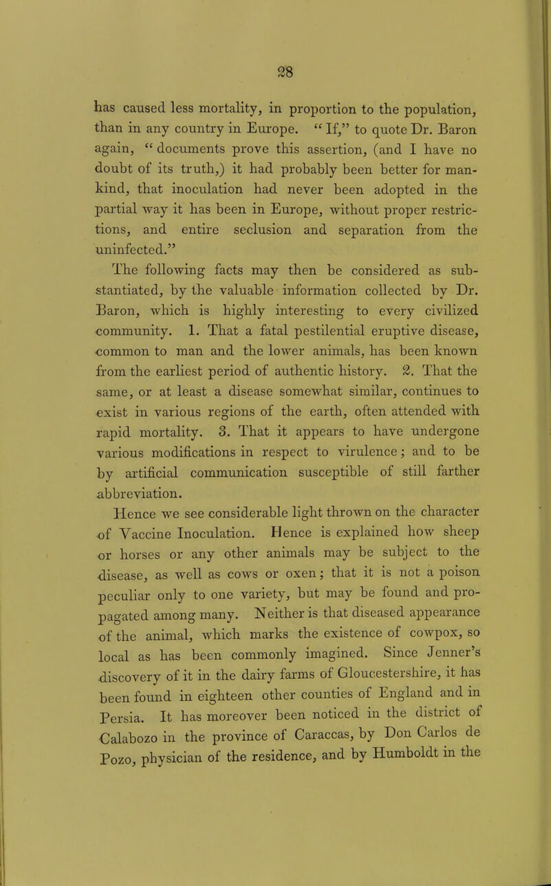 has caused less mortality, in proportion to the population, than in any country in Europe. “ If,” to quote Dr. Baron again, “ documents prove this assertion, (and I have no doubt of its truth,) it had probably been better for man- kind, that inoculation had never been adopted in the partial way it has been in Europe, without proper restric- tions, and entire seclusion and separation from the uninfected.” The following facts may then be considered as sub- stantiated, by the valuable information collected by Dr. Baron, which is highly interesting to every civilized community. 1. That a fatal pestilential eruptive disease, common to man and the lower animals, has been known from the earliest period of authentic history. 2. That the same, or at least a disease somewhat similar, continues to exist in various regions of the earth, often attended with rapid mortality. 3. That it appears to have undergone various modifications in respect to virulence; and to be by artificial communication susceptible of still farther abbreviation. Hence we see considerable light thrown on the character of Vaccine Inoculation. Hence is explained how sheep or horses or any other animals may be subject to the disease, as well as cows or oxen j that it is not a poison peculiar only to one variety, but may be found and pro- pagated among many. Neither is that diseased appearance of the animal, which marks the existence of cowpox, so local as has been commonly imagined. Since Jenner’s discovery of it in the dairy farms of Gloucestershire, it has been found in eighteen other counties of England and in Persia. It has moreover been noticed in the district of Galabozo in the province of Caraccas, by Don Carlos de Pozo, physician of the residence, and by Humboldt in the