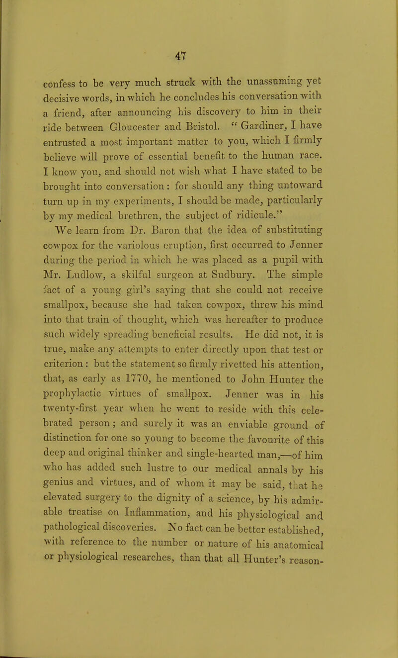 confess to be very much struck with the unassuming yet decisive words, in which he concludes his conversation with a friend, after announcing his discovery to him in their ride between Gloucester and Bristol. “ Gardiner, I have entrusted a most important matter to you, which I firmly believe will prove of essential benefit to the human race. I know you, and should not wish what I have stated to be brought into conversation : for should any thing untoward turn up in my experiments, I should be made, particularly by my medical brethren, the subject of ridicule.” We learn from Dr. Baron that the idea of substituting cowpox for the variolous eruption, first occurred to Jenner during the period in which he was placed as a pupil with Mr. Ludlow, a skilful surgeon at Sudbury. The simple fact of a young girl’s saying that she could not receive smallpox, because she had taken cowpox, threw his mind into that train of thought, which was hereafter to produce such widely spreading beneficial results. He did not, it is true, make any attempts to enter directly upon that test or criterion: but the statement so firmly rivetted his attention, that, as early as 1770, he mentioned to John Hunter the prophylactic virtues of smallpox. Jenner was in his twenty-first year when he went to reside with this cele- brated person; and surely it was an enviable ground of distinction for one so young to become the favourite of this deep and original thinker and single-hearted man,—of him who has added such lustre to our medical annals by his genius and virtues, and of whom it may be said, that he elevated surgery to the dignity of a science, by his admir- able treatise on Inflammation, and his physiological and pathological discoveries. No fact can be better established, with reference to the number or nature of his anatomical or physiological researches, than that all Hunter’s reason-