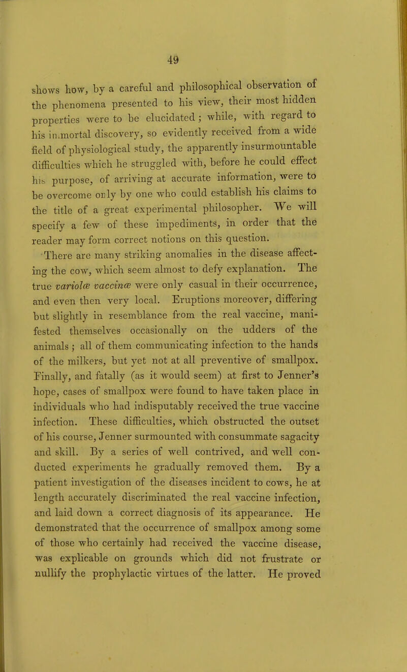 shows how, by a careful and philosophical observation of the phenomena presented to his view, their most hidden properties were to be elucidated; while, with regard to his immortal discovery, so evidently received from a wide field of physiological study, the apparently insurmountable difficulties which he struggled with, before he could effect his purpose, of arriving at accurate information, were to be overcome only by one who could establish his claims to the title of a great experimental philosopher. We will specify a few of these impediments, in order that the reader may form correct notions on this question. There are many striking anomalies in the disease affect- ing the cow, which seem almost to defy explanation. The true variola vaccina were only casual in their occurrence, and even then very local. Eruptions moreover, differing but slightly in resemblance from the real vaccine, mani- fested themselves occasionally on the udders of the animals ; all of them communicating infection to the hands of the milkers, but yet not at all preventive of smallpox. Finally, and fatally (as it would seem) at first to Jenner’s hope, cases of smallpox were found to have taken place in individuals who had indisputably received the true vaccine infection. These difficulties, which obstructed the outset of his course, Jenner surmounted with consummate sagacity and skill. By a series of well contrived, and well con- ducted experiments he gradually removed them. By a patient investigation of the diseases incident to cows, he at length accurately discriminated the real vaccine infection, and laid down a correct diagnosis of its appearance. He demonstrated that the occurrence of smallpox among some of those who certainly had received the vaccine disease, was explicable on grounds which did not frustrate or nullify the prophylactic virtues of the latter. He proved