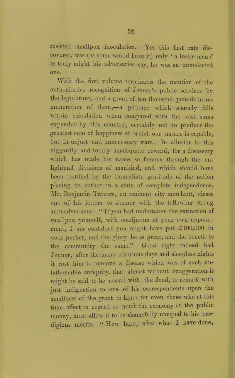 resisted smallpox inoculation. Yet this first rate dis- coverer, was (as some would have it) only ‘ a lucky man as truly might his adversaries say, he was an unmolested one. With the first volume terminates the mention of the authoritative recognition of Jenner’s public services by the legislature, and a grant of ten thousand pounds in re- muneration of them,—a pittance which scarcely falls within calculation when compared with the vast sums expended by this country, certainly not to produce the greatest sum of happiness of which our nature is capable, but in unjust and unnecessary wars. In allusion to this niggardly and totally inadequate reward, for a discovery which has made his name so famous through the en- lightend divisions of mankind, and which should have been testified by the immediate gratitude of the nation placing its author in a state of complete independence, Mr. Benjamin Travers, an eminent city merchant, closes one of his letters to Jenner with the following strong animadversions : “ If you had undertaken the extinction of smallpox yourself, with coadjutors of your own appoint- ment, I am confident you might have put £100,000 in your pocket, and the glory be as great, and the benefit to the community the same.” Good right indeed had Jenner, after the many laborious days and sleepless nights it cost him to remove a disease which was of such un- fathomable antiquity, that almost without exaggeration it might be said to be coeval with the flood, to remark with just indignation to one of his correspondents upon the smallness of the grant to him : for even those who at this time affect to regard so much the economy of the public money, must allow it to be shamefully unequal to his pro- digious merits. “ How hard, after what I have done.