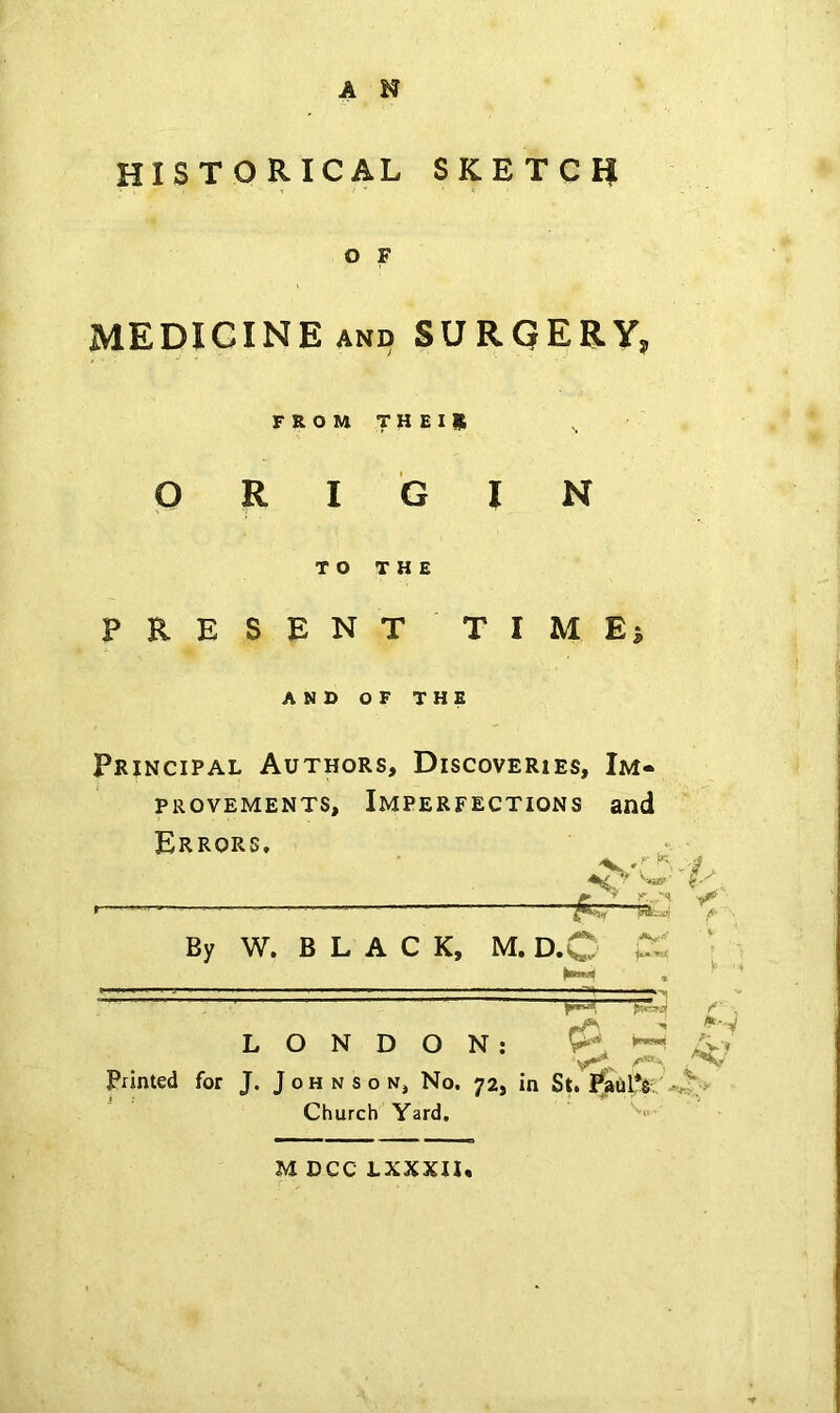 HISTORICAL SKETCH O F MEDICINE AND SURQERY, FROMTHEIR ORIGIN TO THE PRESENT TIMEi AND OF THE Principal Authors, Discoveries, Im« PROVEMENTS, IMPERFECTIONS and Errors, ■■ ■■ By W. B L A C K, M. D.C CS • LONDON: Printed for J. Johnson, No. 72, in St. Church Yard. M DCC LXXXII