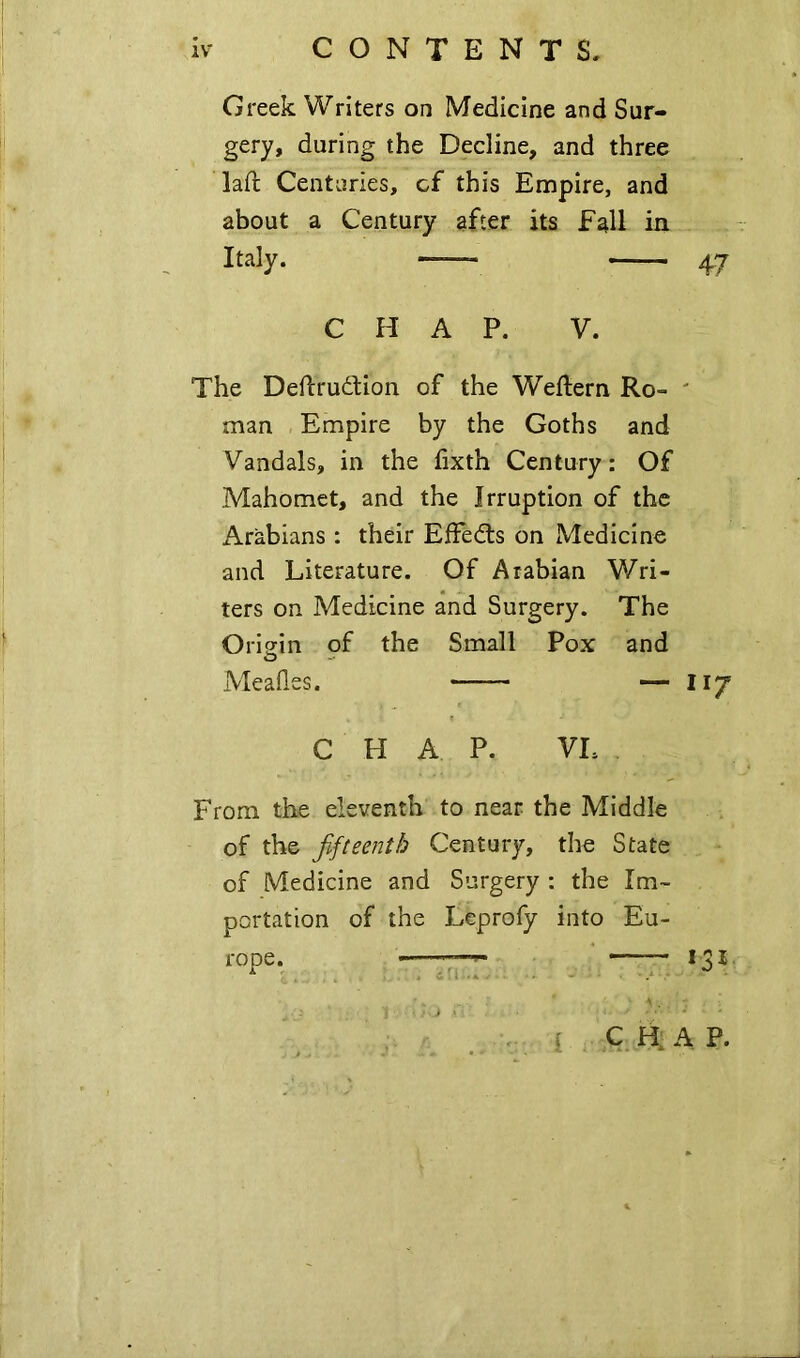 Greek Writers on Medicine and Sur- gery, during the Decline, and three lad: Centuries, cf this Empire, and about a Century after its fall in Italy. —- 47 CHAP. V. The Deftrudtion of the Weftern Ro- ' man Empire by the Goths and Vandals, in the fixth Century: Of Mahomet, and the Irruption of the Arabians : their EfFedts on Medicine and Literature. Of Arabian Wri- ters on Medicine and Surgery. The Origin of the Small Pox and Mealies. — 117 CHAP. VL From the eleventh to near the Middle of the fifteenth Century, the State of Medicine and Surgery : the Im- portation of the Lcprofy into Eu- rope. I C H. A P. { CO