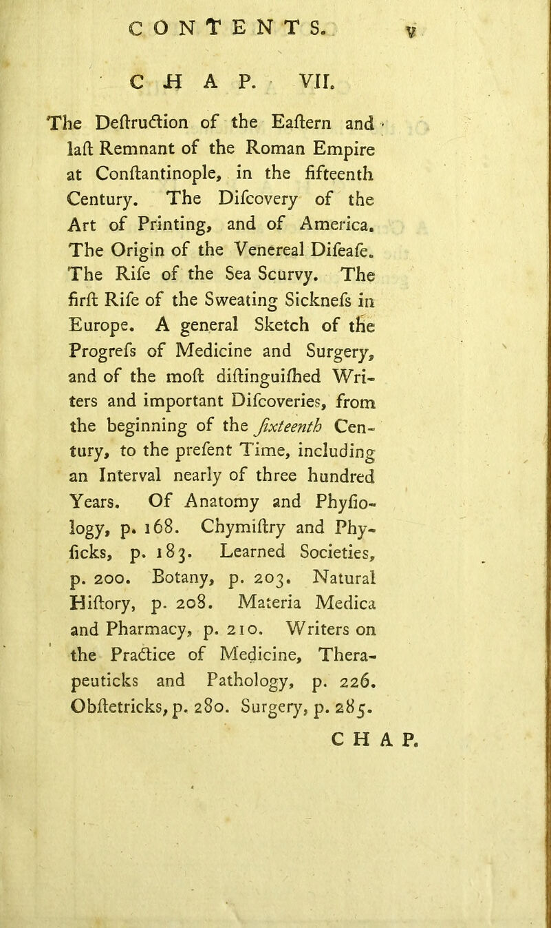 CHAP. VIL The Deflrudlion of the Eaftern and * laft Remnant of the Roman Empire at Conftantinople, in the fifteenth Century. The Difcovery of the Art of Printing, and of America. The Origin of the Venereal Difeafe. The Rife of the Sea Scurvy. The lirft Rife of the Sweating Sicknefs in Europe. A general Sketch of the Progrefs of Medicine and Surgery, and of the moft diftinguifhed Wri- ters and important Difcoveries, from the beginning of the fixteenth Cen- tury, to the prefent Time, including an Interval nearly of three hundred Years. Of Anatomy and Phyfio- logy, p. 168. Chymiflry and Phy- ficks, p. 183. Learned Societies, p. 200. Botany, p. 203. Natural Hiftory, p. 208. Materia Medica and Pharmacy, p. 210. Writers on the Practice of Medicine, Thera- peuticks and Pathology, p. 226. Obfletricks, p. 280. Surgery, p. 285. CHAP.