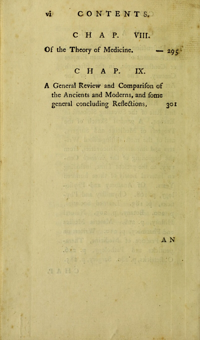 CHAP. Vlll. Of the Theory of Medicine. 295 CHAP. IX. A General Review and Comparifon of the Ancients and Moderns, and fome general concluding Refledions. 301 A N * i • J p