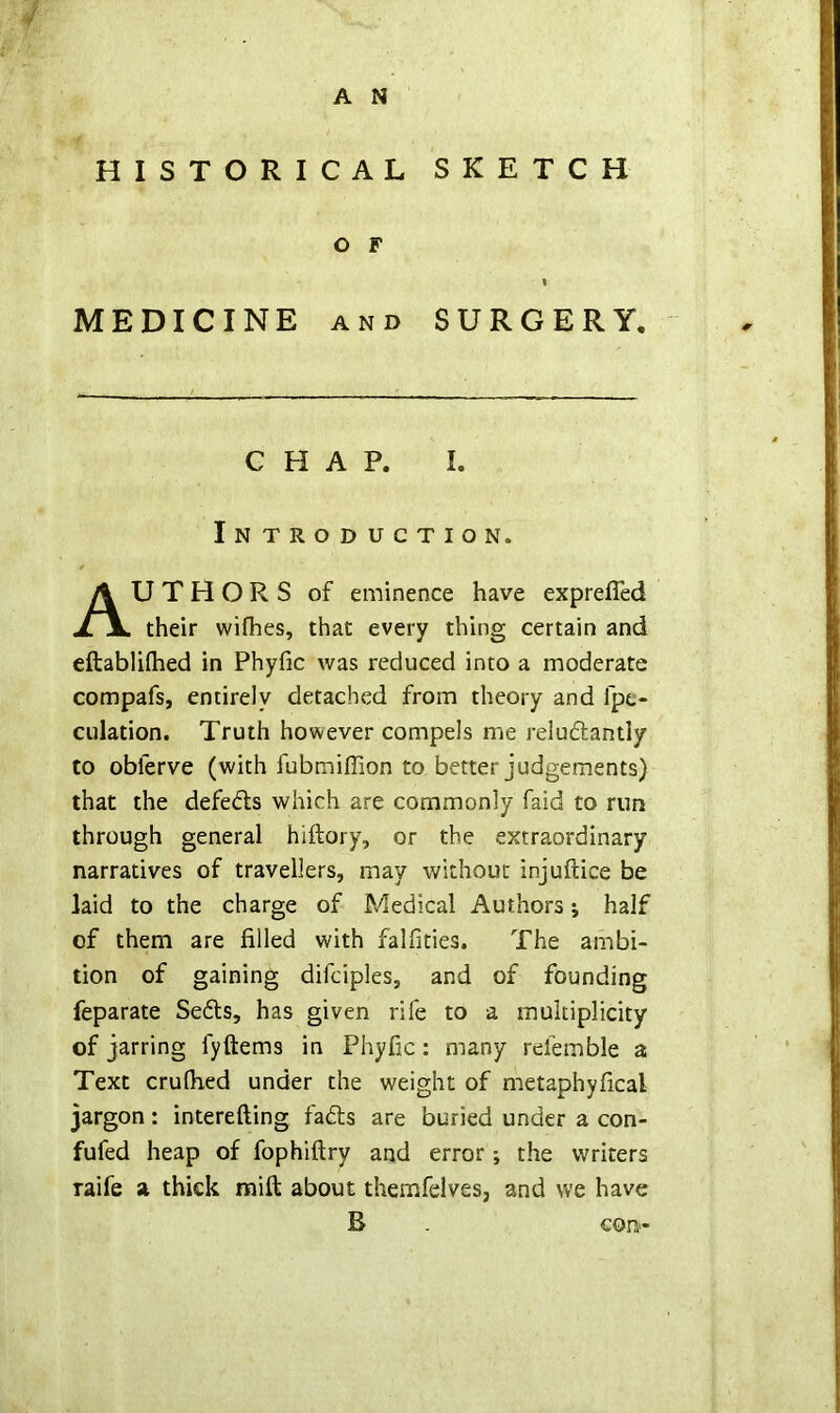V A N HISTORICAL SKETCH MEDICINE AND SURGERY. CHAP. I. Introduction. U T H O R S of eminence have exprefled their wifhes, that every thing certain and eftabliflied in Phyfic was reduced into a moderate compafs, entirely detached from theory and fpc- culation. Truth however compels me reludantly to obferve (with fubmiffion to better judgements) that the defeds which are commonly faid to run through general hiftory, or the extraordinary narratives of travellers, may without injuftice be laid to the charge of Medical Authors j half of them are filled with falfities. The ambi- tion of gaining difciples, and of founding feparate Seds, has given rife to a multiplicity of jarring fyftems in Phyfic: many rdemble a Text crulhed under the weight of metaphyfical jargon: interefting fads are buried under a con- fufed heap of fophiftry and error; the writers raife a thick mift about themfelves, and we have o F B