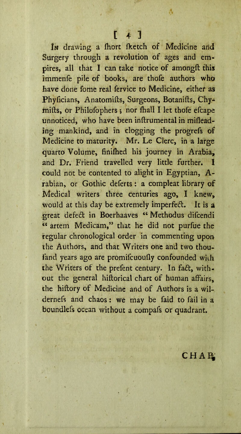 In drawing a fhort fketch of Medicine arid Surgery through a revolution of ages and em- pires, all that I can take notice of amongft this immenfe pile of books, are thofe authors who have done fome real fervice to Medicine, either as Phyficians, Anatomifts, Surgeons, Botanifts, Chy- mifts, or Philofophers 5 nor fliall I let thofe efcape unnoticed, who have been inftrumental in miflead- ing mankind, and in clogging the progrefs of Medicine to maturity. Mr. Le Clerc, in a large quarto Volume, finilhed his journey in Arabia, and Dr. Friend travelled very little further. 1 could not be contented to alight in Egyptian, A- rabian, or Gothic deferts: a compleat library of Medical writers three centuries ago, I knew, would at this day be extremely imperfed. It is a great defect in Boerhaaves “ Methodus difcendi “ artem Medicam,” that he did not purfue the regular chronological order in commenting upon the Authors, and that Writers one and two thou- fand years ago are promifcuoufly confounded with the Writers of the prefent century. In fadt, with- out the general hiftorical chart of human affairs, the hiftory of Medicine and of Authors is a wil- dernefs and chaos; we may be faid to fail in a boundlefs ocean without a compafs or quadrant.