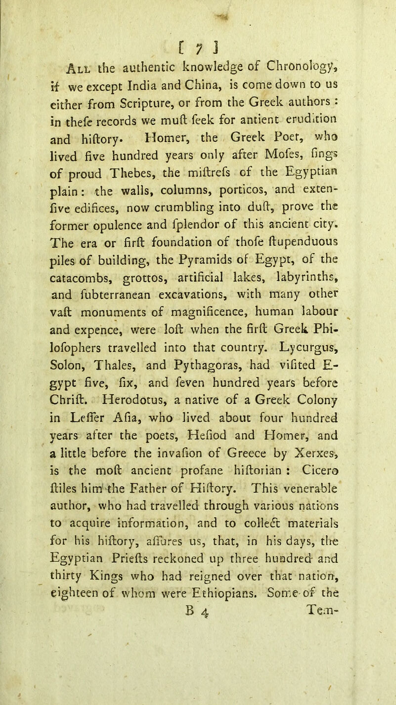 [ ; ] All the authentic knowledge of Chronology, if we except India and China, is come down to us either from Scripture, or from the Greek authors : in thefc records we muft feek for antient erudition and hiftory* Homer, the Greek Poet, who lived five hundred years only after Mofes, fmgs of proud Thebes, the miftrefs of the Egyptian plain : the walls, columns, porticos, and exten- five edifices, now crumbling into duft, prove the former opulence and fplendor of this ancient city. The era or firft foundation of thofe ftupenduous piles of building, the Pyramids of Egypt, of the catacombs, grottos, artificial lakes, labyrinths, and fubterranean excavations, with many other vaft monuments of magnificence, human labour and expence, were lofl: when the firft Greek, Phi- lofophers travelled into that country. Lycurgus, Solon, Thales, and Pythagoras, had vifited E- gypt five, fix, and feven hundred years before Chrift. Herodotus, a native of a Greek Colony in LefiTer Afia, who lived about four hundred years after the poets, Hefiod and Homer, and a little before the invafion of Greece by Xerxes, is the moft ancient profane hiftorian : Cicero ftiles him' the Father of Hifiory. This venerable author, who had travelled through various nations to acquire information, and to coHedt materials for his hiftory, afiures us, that, in his days, tire Egyptian Priefts reckoned up three hundred and thirty Kings who had reigned over that nation-, eighteen of whom were Ethiopians. Some-of the