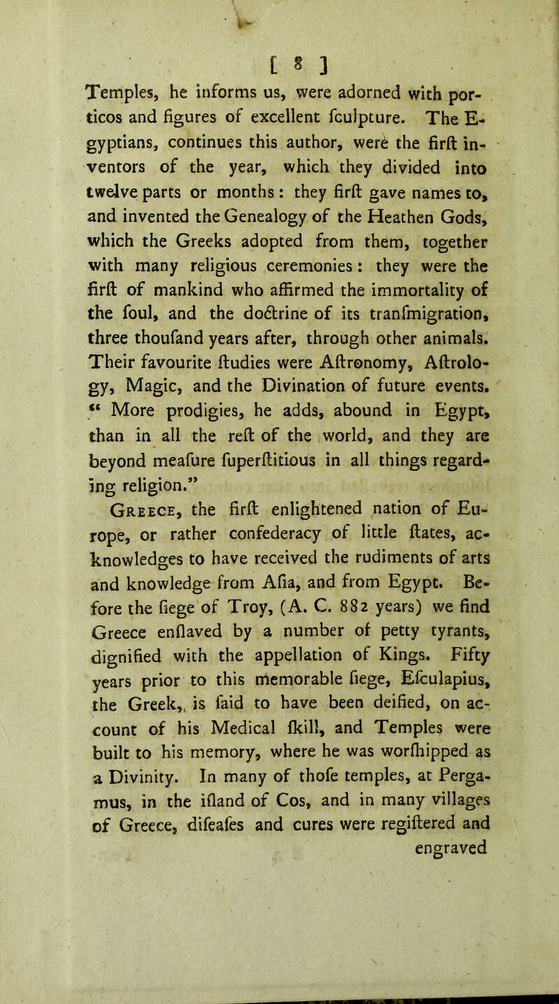 [ § 3 Temples, he informs us, were adorned with por- ticos and figures of excellent fculpture. The E- gyptians, continues this author, wer^ the firft in- ventors of the year, which they divided into twelve parts or months : they firft gave names to, and invented the Genealogy of the Heathen Gods, which the Greeks adopted from them, together with many religious ceremonies: they were the firft of mankind who affirmed the immortality of the foul, and the dodlrine of its tranfmigration, three thoufand years after, through other animals. Their favourite ftudies were Aftronomy, Aftrolo- gy. Magic, and the Divination of future events. “ More prodigies, he adds, abound in Egypt, than in all the reft of the world, and they are beyond meafure fuperftitious in all things regard- ing religion.” Greece, the firft enlightened nation of Eu- rope, or rather confederacy of little ftates, ac- knowledges to have received the rudiments of arts and knowledge from Afia, and from Egypt. Be- fore the fiege of Troy, (A. C. 882 years) we find Greece enflaved by a number of petty tyrants, dignified with the appellation of Kings. Fifty years prior to this memorable fiege, Efculapius, the Greek,, is faid to have been deified, on ac- count of his Medical fkill, and Temples were built to his memory, where he was worffiipped as a Divinity. In many of thofe temples, at Perga- mus, in the ifland of Cos, and in many villages of Greece, difeafes and cures were regiftered and engraved