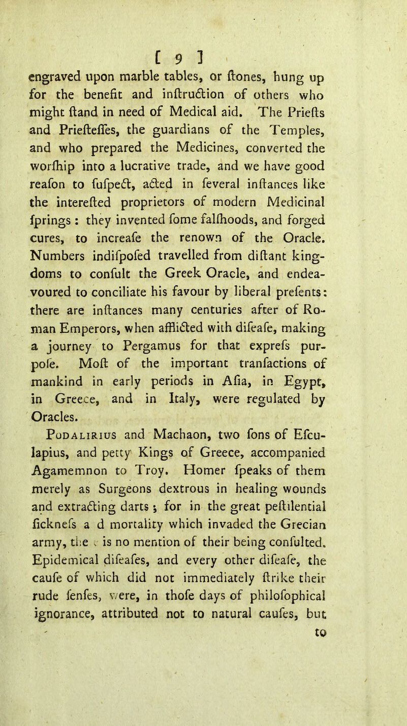 engraved upon marble tables, or ftones, hung up for the benefit and inftruftion of others who might {land in need of Medical aid. The Priefts and PrieftelTes, the guardians of the Temples, and who prepared the Medicines, converted the worfliip into a lucrative trade, and we have good reafon to fufpefl:, aded in feveral in fiances like the interefied proprietors of modern Medicinal fprings ; they invented fome falfiioods, and forged cures, to increafe the renown of the Oracle. Numbers indifpofed travelled from diftant king- doms to confult the Greek Oracle, and endea- voured to conciliate his favour by liberal prefents: there are infiances many centuries after of Ro- man Emperors, when afflided with difeafe, making a journey to Pergamus for that exprefs pur- pole. Moft of the important tranfactions of mankind in early periods in Afia, in Egypt, in Greece, and in Italy, were regulated by Oracles. PuDALiRius and Machaon, two fons of Efcu- lapius, and petty Kings of Greece, accompanied Agamemnon to Troy. Homer fpeaks of them merely as Surgeons dextrous in healing wounds and extrading darts j for in the great pefiilentiai ficknefs a d mortality which invaded the Grecian army, the - is no mention of their being confulted. Epidemical difeafes, and every other difeafe, the caufe of which did not immediately ftrike their rude fenfes, v/ere, in thofe days of philofophical ignorance, attributed not to natural caufes, but to
