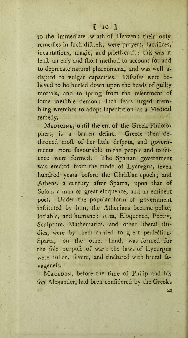 to the immediate wrath of Heaven : their only remedies in fuch diftrefs, were prayers, facrifices,' incantations, magic, and prieft-craft: this was at leafl; an eafy and fhort method to account for and to deprecate natural phaenomena, and was well a- dapted to vulgar capacities. Difeafes were be- lieved to be hurled down upon the heads of guilty mortals, and to fpring from the refentmenc of fome invifible demon: fuch fears urged trem- bling wretches to adopt fuperftition as a Medical remedy. Medicinf, until the era of the Greek Philofo- pliers, is a barren defart. Greece then de- throned moll of her little defpots, and govern- ments more favourable to the people and to fci- ence were formed. The Spartan government was eredted from the model of Lycur-gus, feven hundred years before the Chrillian epoch j and Athens, a century after Sparta, upon that of Solon, a man of great eloquence, and an eminent poet. Under the popular form of government inftituted by him, the Athenians became polite, fociable, and humane : Arts, Eloquence, Poetry, Sculpture, Mathematics, and other liberal llu- dies, were by them carried to great perfeftion. Sparta, on the other hand, was formed for the foie purpofe of war: the laws of Lycurgus were fullen, fevere, and tindtured with brutal fa- vagenefs. Macedon, before the time of Philip and his fon Alexander, had been confidered by the Greeks as