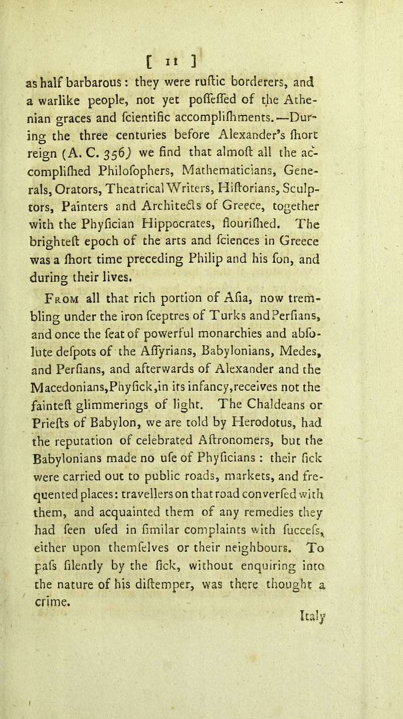 as half barbarous: they were ruftic borderers, and a warlike people, not yet pofleflTed of the Athe- nian graces and fcientific accomplilhments.—Dur- ing: the three centuries before Alexander’s fhort reign (A. C. 356) we find that almoft all the ac- compliflied Philofophers, Mathematicians, Gene- rals, Orators, Theatrical Writers, Hiftorians, Sculp- tors, Painters and Architeds of Greece, together with the Phyfician Hippocrates, flouridied. The brighteft epoch of the arts and fciences in Greece was a fliort time preceding Philip and his fon, and during their lives. From all that rich portion of Afia, now trem- bling under the iron fceptres of Turks andPerfians, and once the feat of powerful monarchies and abfo- lute defpots of the Aflyrians, Babylonians, Medes, and Perfians, and afterwards of Alexander and the Macedonians,Phyfick,in its infancy,recelves not the fainteft glimmerings of light. The Chaldeans or Priefts of Babylon, we are told by Herodotus, had the reputation of celebrated Aftronomers, but the Babylonians made no ufe of Phyficians ; their fick were carried out to public roads, markets, and fre- quented places: travellers on that road con verfed with them, and acquainted them of any remedies they had feen ufed in fimilar complaints with fuccefs, either upon themfelves or their neighbours. To pafs filently by the fick, without enquiring into the nature of his diftemper, was there thought a crime. Italy