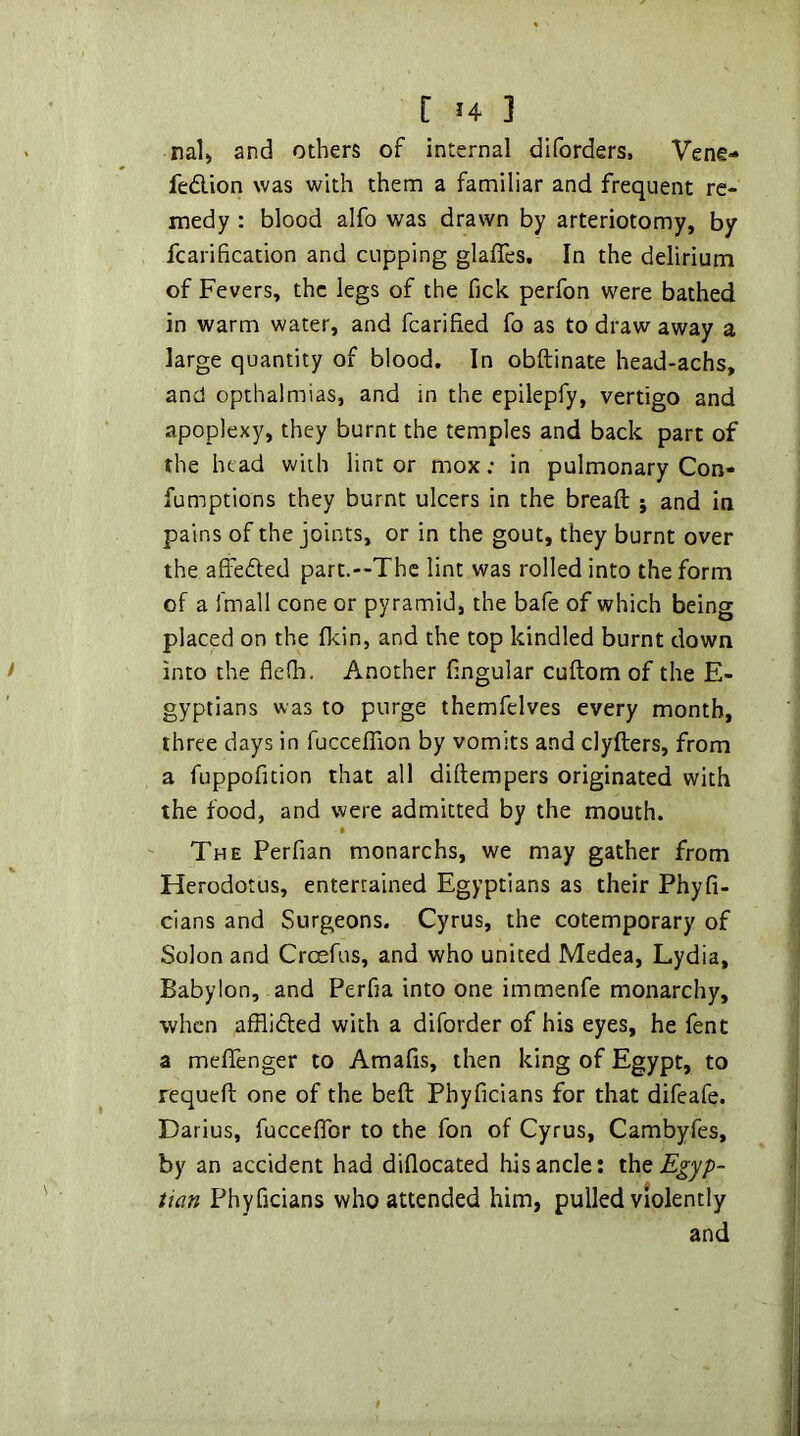 riali and others of internal diforders, Vene- fedlion was with them a familiar and frequent re- medy : blood alfo was drawn by arteriotomy, by fcarification and cupping glafles. In the delirium of Fevers, the legs of the fick perfon were bathed in warm water, and fcarihed fo as to draw away a large quantity of blood. In obftinate head-achs, and opthalmias, and in the epilepfy, vertigo and apoplexy, they burnt the temples and back part of the head with lint or mox; in pulmonary Con- fumptions they burnt ulcers in the bread; ; and in pains of the joints, or in the gout, they burnt over the affeded part.—The lint was rolled into the form of a fmall cone or pyramid, the bafe of which being placed on the flcin, and the top kindled burnt down into the flefh. Another lingular cuftom of the E- gyptians was to purge themfelves every month, three days in fuccelTion by vomits and clyfters, from a fuppofition that all diftempers originated with the food, and were admitted by the mouth. « The Perfian monarchs, we may gather from Herodotus, entertained Egyptians as their Phyfi- cians and Surgeons. Cyrus, the cotemporary of Solon and Croefus, and who united Medea, Lydia, Babylon, and Perfia into one immenfe monarchy, when afflifted with a diforder of his eyes, he fent a melTenger to Amafis, then king of Egypt, to requeft one of the beft Phyficians for that difeafe. Darius, fucceflbr to the fon of Cyrus, Cambyfes, by an accident had diflocated his ancle: Egyp- tian Phyficians who attended him, pulled violently and