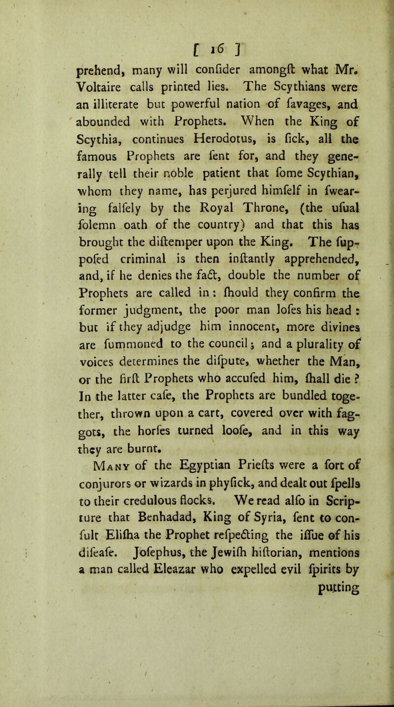 prehend, many will confider amongft what Mr. Voltaire calls printed lies. The Scythians were an illiterate but powerful nation of favages, and abounded with Prophets. When the King of Scythia, continues Herodotus, is Tick, all the famous Prophets are lent for, and they gene- rally tell their noble patient that fome Scythian, whom they name, has perjured hlmfelf in fwear- ing falfely by the Royal Throne, (the ufual folemn oath of the country) and that this has brought the diftemper upon the King. The fup- pofed criminal is then inftantly apprehended, and, if he denies the fail, double the number of Prophets are called in: Ihould they confirm the former judgment, the poor man lofes his head : but if they adjudge him innocent, more divines are fummoned to the council; and a plurality of voices determines the difpute, whether the Man, or the firll Prophets who accufed him, lhall die ? In the latter cafe, the Prophets are bundled toge- ther, thrown upon a cart, covered over with fag- gots, the horfes turned loofe, and in this way they are burnt. Many of the Egyptian Priefts were a fort of conjurors or wizards in phyfick, and dealt out fpells to their credulous flocks. We read alfo in Scrip- ture that Benhadad, King of Syria, fent to con- fult Elilha the Prophet refpefting the iflue of his difeafe. Jofephus, the Jewilh hiftorian, mentions a man called Eleazar who expelled evil Ipirits by putting