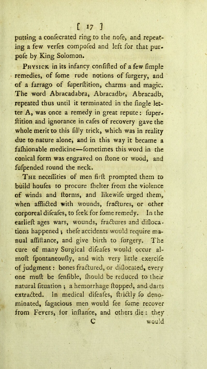 putting a confecrated ring to the nofcj and repeat- ing a few verfes compofed and left for that pur- pofe by King Solomon. Physick in its infancy confided of a few fimple remedies, of feme rude notions of furgery, and of a farrago of fuperftition, charms and magic. The word Abracadabra^ Abracadbr, Abracadb, repeated thus until it terminated in the fingle let- ter A, was once a remedy in great repute: fuper- ftition and ignorance in cafes of recovery gave the whole merit to this filly trick, which was in reality due to nature alone^ and in this way it became a fafliionable medicine—fometimes this word in the conical form was engraved on ftone or wood, and fufpended round the neck. The neceflities of men firft prompted them to build houfes to procure ftieker from the violence of winds and ftorms, and likewife urged them, when afflifted with wounds, fra61:ures, or other corporeal difeafes, to feek for fome remedy. In the earlieft ages wars, wounds, fradlures and difloca. tions happened ; thefe accidents would require ma- nual aflfttance, and give birth to furgery. The cure of many Surgical difeafes would occur al- moft fpontaneoufly, and with very little exercife of judgment: bones fradlured, or diQocated, every one muft be fenfible, Ihould be reduced to their natural fituation ; a hemorrhage ftopped, and darts extradted. In medical difeafes, ftricUy fo deno- minated, fagacious men would fee fome recover from Fevers, lor inftahce, and others die: they C would