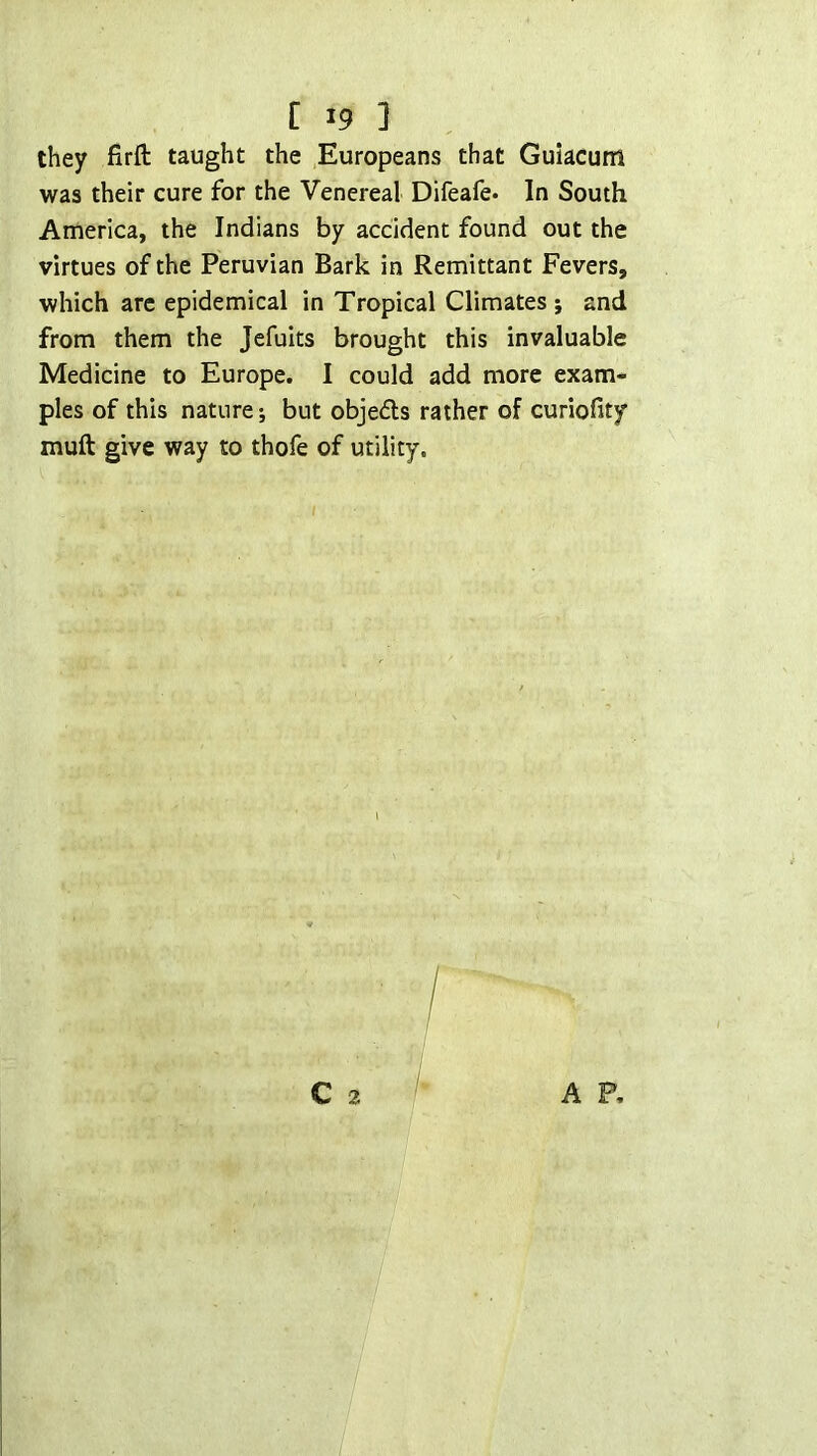[ *9 ] they firft taught the Europeans that Guiacum was their cure for the Venereal Difeafe. In South America, the Indians by accident found out the virtues of the Peruvian Bark in Remittant Fevers, which arc epidemical in Tropical Climates; and from them the Jefuits brought this invaluable Medicine to Europe. I could add more exam- ples of this nature; but objefls rather of curiofity muft give way to thofe of utility.