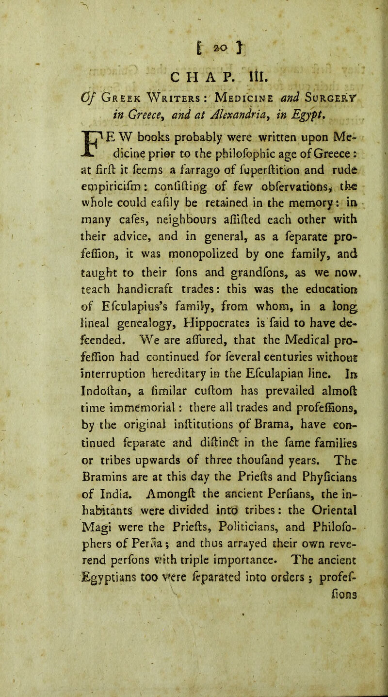 CHAP. Itl. Cj Greek Writers Medicine and Surgery' in Greece^ and at Alexandria^ in Egypt* FE W books probably were written upon Me- dicine prior to the philofophic age of Greece: at firft it feems a farrago of fuperftition and rude empiricifm: confiftirig of few obfervatiOns* tbc whole could eafily be retained in the memory: in many cafes, neighbours aflifted each other with their advice, and in general, as a feparate pro- feflion, it was monopolized by one family, and taught to their fons and grandfons, as we now. teach handicraft trades: this was the education of Efculapius’s family, from whom, in a long lineal genealogy, Hippocrates is faid to have de- fcended. We are aflured, that the Medical pro- feffion had continued for feveral centuries without interruption hereditary in the Efculapian line. In Indoftan, a fimilar cuftom has prevailed almoft time immemorial; there all trades and profeflions, by the original inftitutions of Brama, have con- tinued feparate and diftindt in the fame families or tribes upwards of three thoufand years. The Bramins are at this day the Priefts and Phyficians of India. Amongft the ancient Perfians, the in- habitants were divided into tribes: the Oriental Magi were the Priefts, Politicians, and Philofo- phers of Periia; and thus arrayed their own reve- rend perfons vdth triple importance. The ancient Egyptians too v^ere feparated into orders j profef- ftons