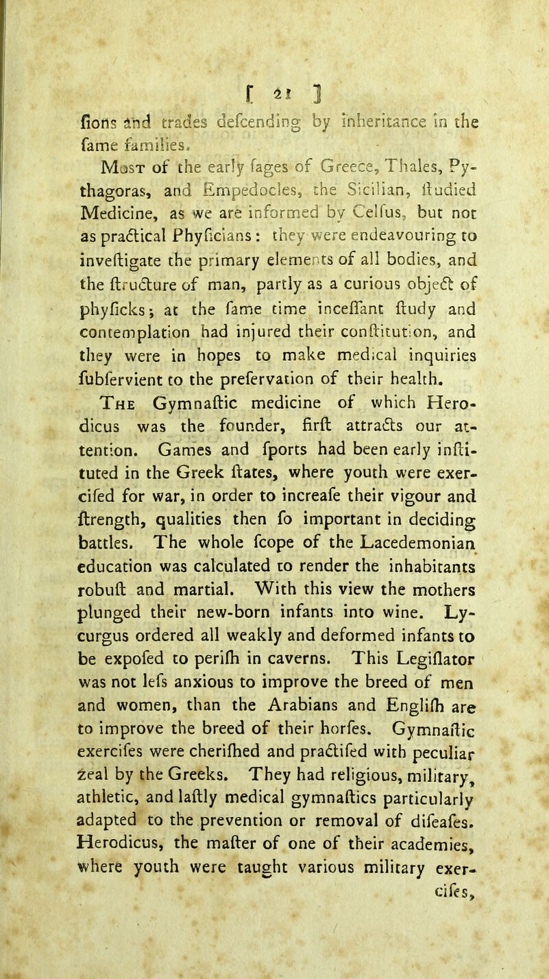 fiotls And trades defcending by inheritance in the fame families. Must of the early fages of Greece, Thales, Py- thagoras, and Empedocles, the Sicilian, liodied Medicine, as we are informed by Celfus, but not as pradlical Phyhcians: they were endeavouring to inveftigate the primary elements of all bodies, and the ftrudture of man, partly as a curious objeft of phyficks; at the fame time incefiant ftudy and contemplation had injured their conftitution, and they were in hopes to make medical inquiries fubfervient to the prefervation of their health. The Gymnaftic medicine of which Hero- dicus was the founder, firfl: attradls our at- tention. Games and fports had been early infli- tuted in the Greek ftates, where youth were exer- cifed for war, in order to increafe their vigour and ftrength, qualities then fo important in deciding battles. The whole fcope of the Lacedemonian education was calculated to render the inhabitants robuft and martial. With this view the mothers plunged their new-born infants into wine. Ly- curgus ordered all weakly and deformed infants to be expofed to perilh in caverns. This Legiflator was not lefs anxious to improve the breed of men and women, than the Arabians and Englilh are to improve the breed of their horfes. Gymnaidic exercifes were cherifhed and pradtifed with peculiar tea\ by the Greeks. They had religious, military, athletic, and laftly medical gymnaftics particularly adapted to the prevention or removal of difeafes. Herodicus, the matter of one of their academies, where youth were taught various military exer- ci fes.