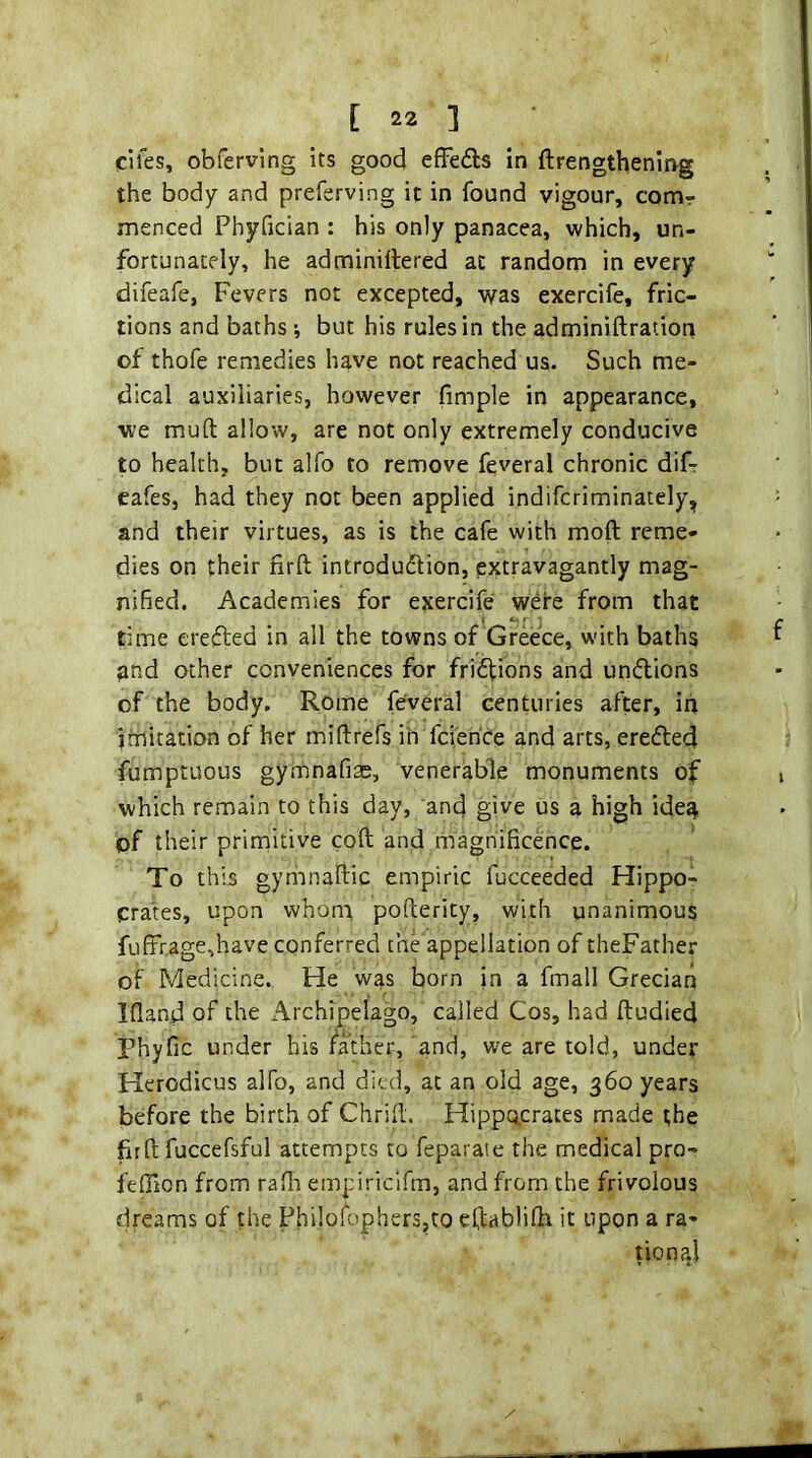 cifes, obferving its good efFefls in ftrengthening the body and preferving it in found vigour, comr menced Phyfician : his only panacea, which, un- fortunately, he adminillered at random in every difeafe, Fevers not excepted, was exercife, fric- tions and baths; but his rules in the adminiftration of thofe remedies have not reached us. Such me- dical auxiliaries, however fimple in appearance, we mud allow, are not only extremely conducive to health, but alfo to remove feveral chronic diF cafes, had they not been applied indifcriminately, and their virtues, as is the cafe with moft reme- dies on their firft introdudtion, extravagantly mag- nified. Academies for exercife were from that rime crefted in all the towns of Greece, with baths jmd other conveniences for friffions and uncilions of the body. Rome feveral centuries after, in imitation of her miftrefs in fcierice and arts, erefted fumptuous gymnafias, venerable monuments of which remain to this day, and give us a high ide^ of their primitive coft and magnificence. To this gyriinaflic empiric fucceeded Hippo- prates, upon whont pofterity, with unanimous fuftrage,have conferred the appellation of theFather of Medicine. He was born in a fmall Grecian Ifland of the Archipelago, called Cos, had ftudied Phyfic under his father, and, we are told, under Herodicus alfo, and died, at an old age, 360 years before the birth of Chrifi. Hippocrates made the firft fuccefsful attempts to feparate the medical pro- fefiion from rafli empiriclfm, and from the frivolous dreams of the Phi!ofophers,to eftablifh it upon a ra- tional