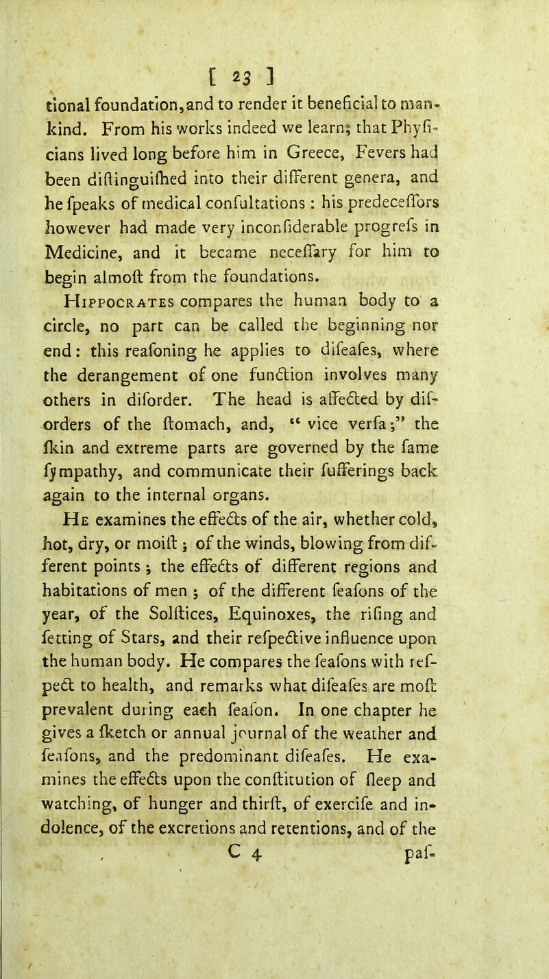 tional foundation,and to render it beneficial to man- kind. From his works indeed we learn? that Phyfi- dans lived long before him in Greece, Fevers had been diftinguifhed into their different genera, and he fpeaks of medical confultations: his predeceffors however had made very inconfiderable progrefs in Medicine, and it became neceffary for him to begin almoft from the foundations. Hippocrates compares the human body to a circle, no part can be called the beginning nor end: this reafoning he applies to difeafes, where the derangement of one fundtion involves many others in diforder. The head is affeded by dif- orders of the ftomach, and, “ vice verfa the fliin and extreme parts are governed by the fame fympathy, and communicate their fufferings back again to the internal organs. He examines the effeds of the air, whether cold, hot, dry, or moill: j of the winds, blowing from dif- ferent points •, the effedts of different regions and habitations of men ; of the different feafons of the year, of the Solflices, Equinoxes, the rifing and fetting of Stars, and their refpedive influence upon the human body. He compares the feafons with ref- ped to health, and remarks what difeafes are mofb prevalent during each feafon. In one chapter he gives a fketch or annual journal of the weather and feafons, and the predominant difeafes. He exa- mines theeffeds upon the conftkution of fleep and watching, of hunger and thirft, of exercife and in- dolence, of the excretions and retentions, and of the , C 4 paf-