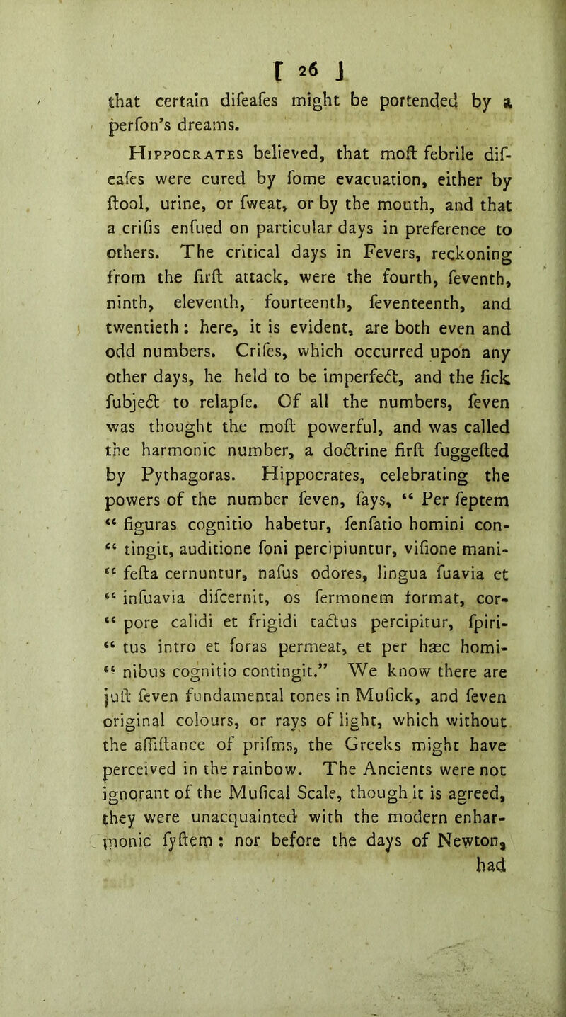 that certain difeafes might be portended by si perfon’s dreams. Hippocrates believed, that moft febrile dif- eafes were cured by fome evacuation, either by ftool, urine, or fweat, or by the mouth, and that a crifis enfued on particular days in preference to others. The critical days in Fevers, reckoning from the firil attack, were the fourth, feventh, ninth, eleventh, fourteenth, feventeenth, and twentieth: here, it is evident, are both even and odd numbers. Crifes, which occurred upon any other days, he held to be imperfeifl:, and the Tick fubjeft to relapfe. Of all the numbers, feven was thought the moft powerful, and was called the harmonic number, a doftrine firft fuggefted by Pythagoras. Hippocrates, celebrating the powers of the number feven, fays, “ Per feptem “ figuras cognitio habetur, fenfatio homini con- “ tingit, auditione foni percipiuntur, vifione mani- fefta cernuntur, nafus odores, lingua fuavia et “ infuavia difcernit, os fermonem format, cor- “ pore calidi et frigidi taclus percipitur, fpiri- “ tus intro et foras permeat, et per hxc homi- nibus cognitio contingit.” We know there are juft feven fundamental tones in Mufick, and feven original colours, or rays of light, which without the afiiftance of prifms, the Greeks might have perceived in the rainbow. The Ancients were not ignorant of the Muficai Scale, though it is agreed, they were unacquainted with the modern enhar- pionic fyftem ; nor before the days of Newton, had