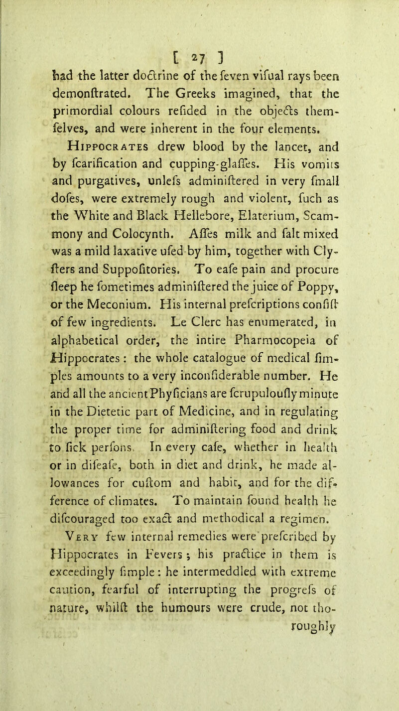 had the latter dodrlne of the feven vifual rays been demonftrated. The Greeks imagined, that the primordial colours refided in the objecfcs them- felves, and were inherent in the four elements. Hippocrates drew blood by the lancet, and by fcarification and cupping-glafies. His vomits and purgatives, unlefs adminiftered in very fmali dofes, were extremely rough and violent, fuch as the White and Black Hellebore, Elaterium, Scam- mony and Colocynth. Affes milk and fait mixed was a mild laxative ufed by him, together with Cly- fters and Suppofitories. To eafe pain and procure deep he fometimes adminiftered the juice of Poppy, or the Meconium. His internal prefcriptions confift of few ingredients. Le Clerc has enumerated, in alphabetical order, the intire Pharmocopeia of Hippocrates : the whole catalogue of medical ftm- ples amounts to a very inconfiderable number. He and all the ancientPhyficians are fcrupulouflyminute in the Dietetic part of Medicine, and in regulating the proper time for adminiftering food and drink to fick perfons In every cafe, whether in health or in difeafe, both in diet and drink, he made al- lowances for cuftom and habit, and for the dif* ference of climates. To maintain found health he difcouraged too exact and niethodical a regimen. Very few internal remedies were prefcribed by Hippocrates in Fevers j his pra<ftice in them is exceedingly fimple: he intermeddled with extreme caution, fearful of interrupting the progrefs of nature, whilft the humours were crude, not tho- roughly
