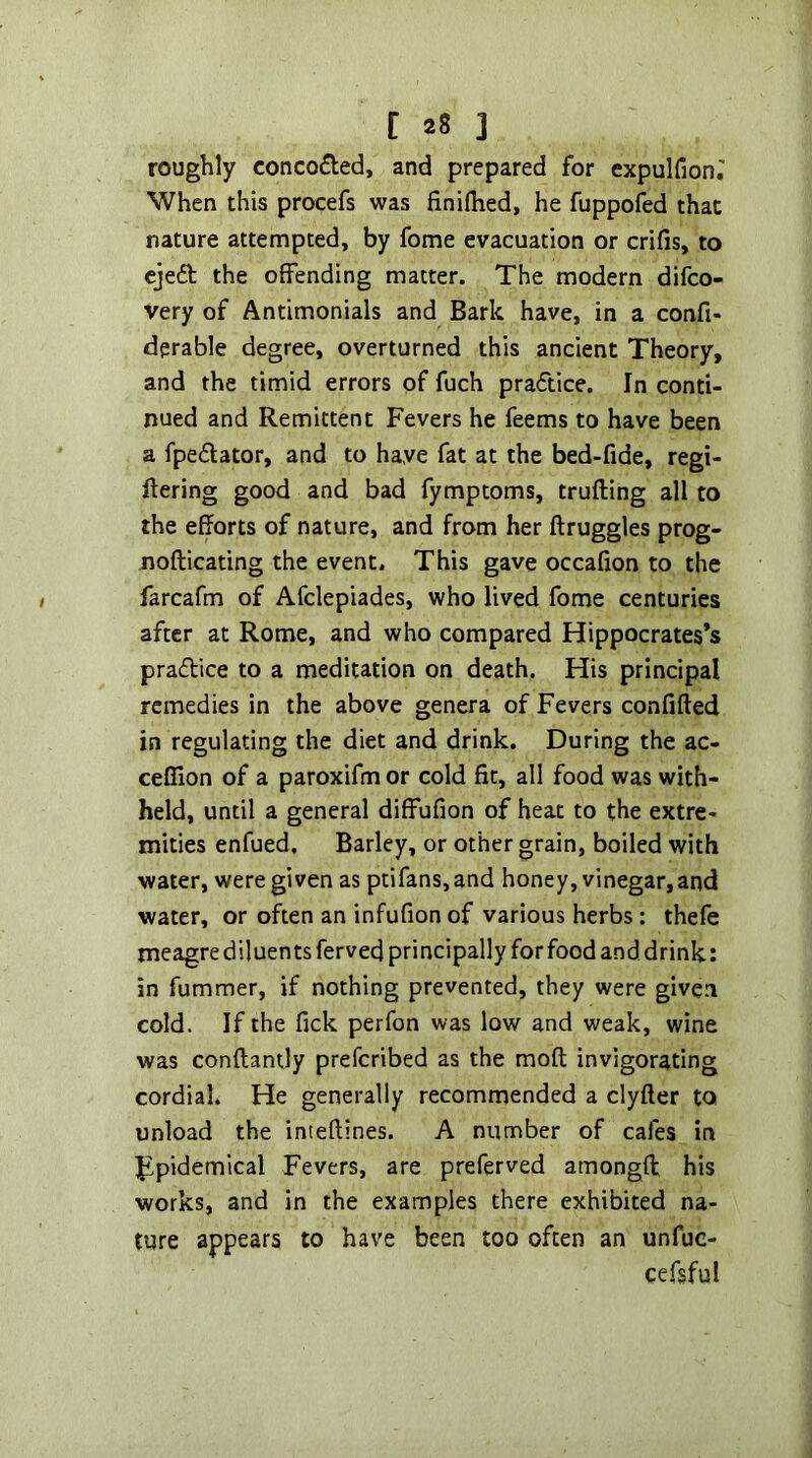 roughly concocted, and prepared for expulfion.' When this procefs was finiflied, he fuppofed that nature attempted, by feme evacuation or crifis, to ejedb the offending matter. The modern difeo- very of Antimonials and Bark have, in a confi- derable degree, overturned this ancient Theory, and the timid errors of fuch practice. In conti- nued and Remittent Fevers he feems to have been a fpedator, and to have fat at the bed-fide, regi- ftering good and bad fymptoms, trufting all to the efforts of nature, and from her ftruggles prog- nofticating the event. This gave occafion to the farcafm of Afclepiades, who lived fome centuries after at Rome, and who compared Hippocrates’s praftice to a meditation on death. His principal remedies in the above genera of Fevers confifled in regulating the diet and drink. During the ac- cefTion of a paroxifm or cold fit, all food was with- held, until a general diffufion of beat to the extre- mities enfued. Barley, or other grain, boiled with water, were given as ptifans,and honey, vinegar,and water, or often an infufion of various herbs : thefe meagre diluents ferved principally for food and drink: in fummer, if nothing prevented, they were given cold. If the fick perfon was low and weak, wine was conftantly preferibed as the moft invigorating cordial. He generally recommended a clyfter to unload the inteftines. A number of cafes in Ippidemical Fevers, are preferved amongft his works, and in the examples there exhibited na- ture appears to have been too often an unfuc- cefsful