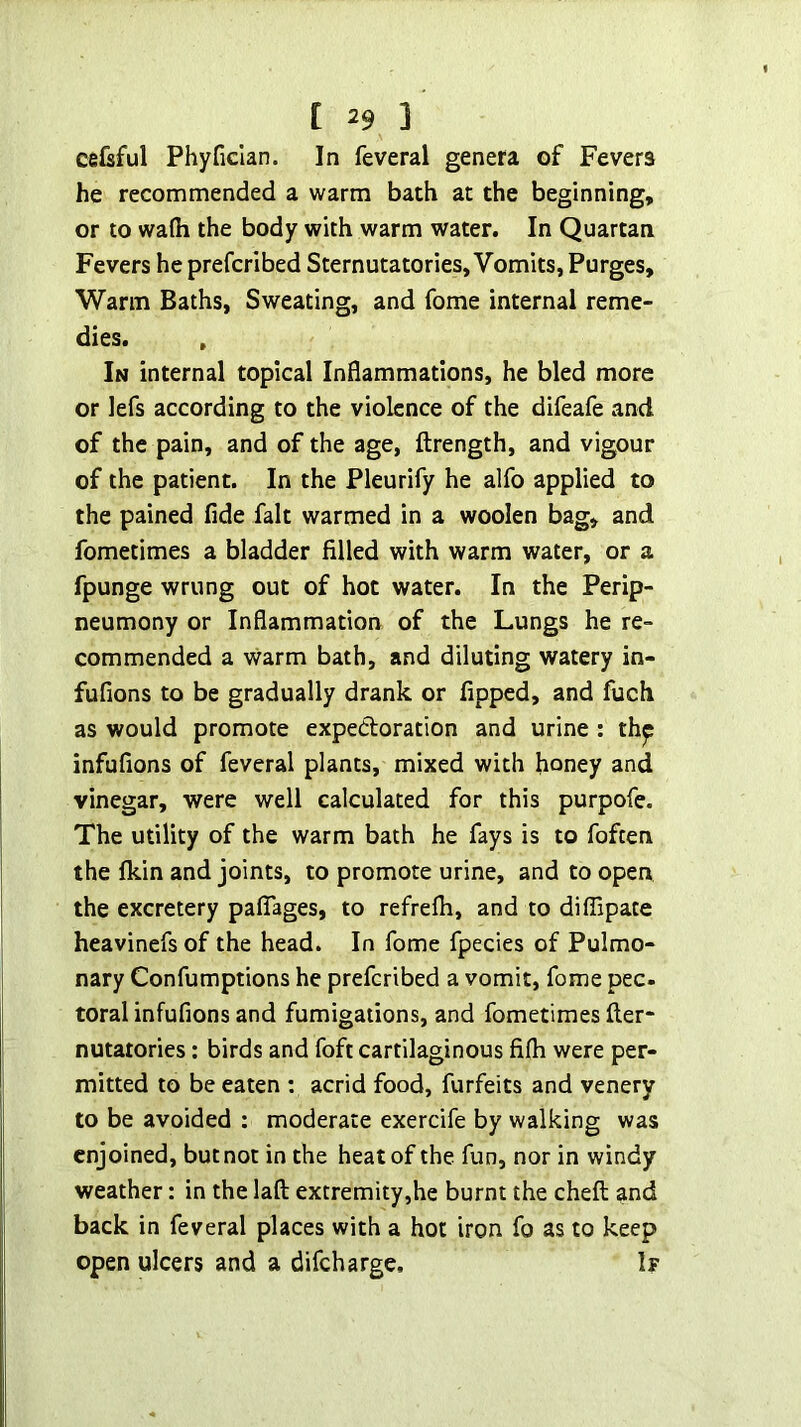 ce&ful Phyficlan. In feveral genera of Fevers he recommended a warm bath at the beginning, or to wafli the body with warm water. In Quartan Fevers he prefcribed Sternutatories, Vomits, Purges, Warm Baths, Sweating, and fome internal reme- dies. , In internal topical Inflammations, he bled more or lefs according to the violence of the difeafe and of the pain, and of the age, ftrength, and vigour of the patient. In the Pleurify he alfo applied to the pained fide fait warmed in a woolen bag, and fometimes a bladder filled with warm water, or a fpunge wrung out of hot water. In the Perip- neumony or Inflammation of the Lungs he re- commended a warm bath, and diluting watery in- fufions to be gradually drank or fipped, and fuch as would promote expedoration and urine : thp infufions of feveral plants, mixed with honey and vinegar, were well calculated for this purpofe. The utility of the warm bath he fays is to foften the fkin and joints, to promote urine, and to open the excretery palTages, to refrefli, and to diflipace heavinefs of the head. In fome fpecies of Pulmo- nary Confumptions he prefcribed a vomit, fome pec- toral infufions and fumigations, and fometimes fter- nutatories: birds and foft cartilaginous fifli were per- mitted to be eaten : acrid food, forfeits and venery to be avoided : moderate exercife by walking was enjoined, but not in the heat of the fun, nor in windy weather: in the laft extremity,he burnt the cheft and back in feveral places with a hot iron fo as to keep open ulcers and a difeharge. 1?
