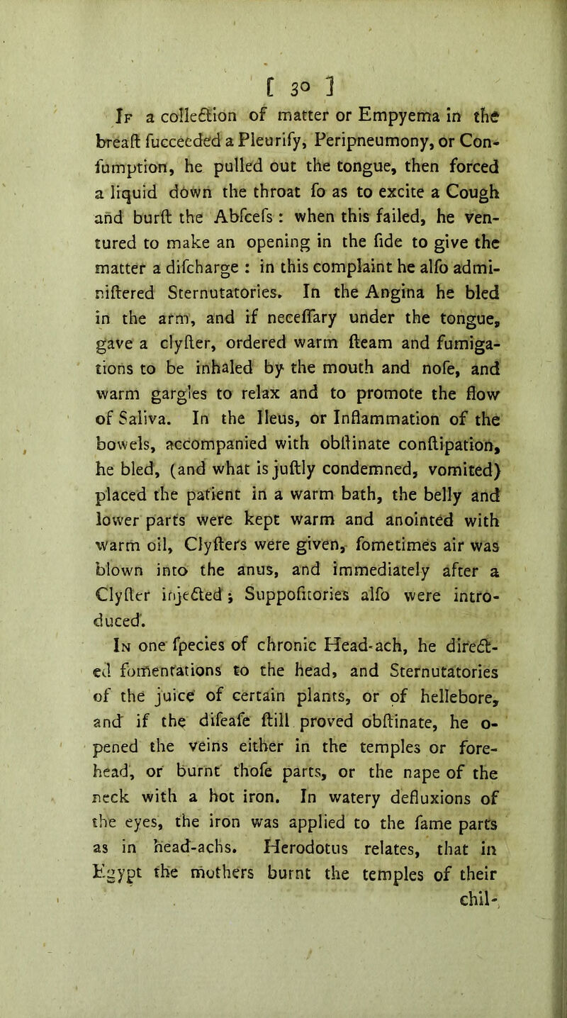 If a colleftlon of matter or Empyema In the breaft fucceeded a Pleurify, Peripneumony, or Con- fumption, he pulled out the tongue, then forced a liquid down the throat fo as to excite a Cough and burft the Abfcefs: when this failed, he ven- tured to make an opening in the fide to give the matter a difcharge : in this complaint he alfo admi- niftered Sternutatories, In the Angina he bled in the arm, and if neeeffary under the tongue, gave a clyller, ordered warm fteam and fumiga- tions to be inhaled by the mouth and nofe, and warm gargles to relax and to promote the flow of Saliva. In the Ileus, or Inflammation of the bowels, accompanied with obflinate conftipation, he bled, (and what is juftly condemned, vomited) placed the patient in a warm bath, the belly and lower parts were kept warm and anointed with warm oil, Clyfters were given,~ fometimes air was blown into the anus, and immediately after a Clyfter ifije£led •, Suppofuories alfo were intro- duced'. In one fpecies of chronic Head-ach, he difed- ed fomentations to the head, and Sternutatories of the juice of certain plants, or of hellebore, and if the difeafc fl:ill proved obflinate, he o- pened the veins either in the temples or fore- head, or burnt thofe parts, or the nape of the neck with a hot iron. In watery defluxions of the eyes, the iron v/as applied to the fame parts as in head-achs. Herodotus relates, that in Egypt the mothers burnt the temples of their Ghil-