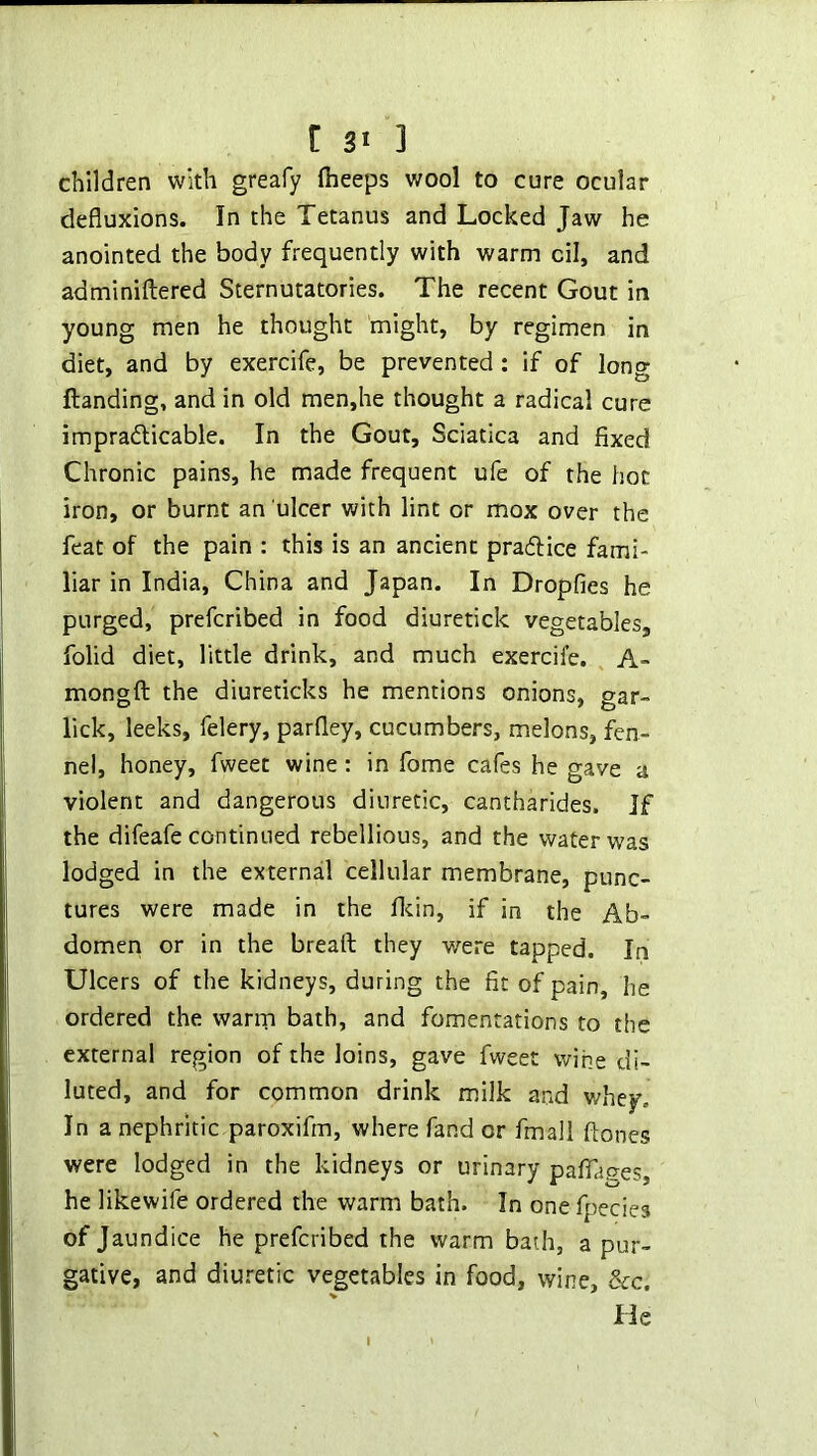 children with greafy (beeps wool to cure ocular defluxions. In the Tetanus and Locked Jaw he anointed the body frequently with warm cil, and adminiftered Sternutatories. The recent Gout in young men he thought might, by regimen in diet, and by exercife, be prevented: if of long (landing, and in old men,he thought a radical cure impradlicable. In the Gout, Sciatica and fixed Chronic pains, he made frequent ufe of the hoc iron, or burnt an ulcer with lint or mox over the feat of the pain : this is an ancient praflice fami- liar in India, China and Japan. In Dropfies he purged, prefcribed in food diuretick vegetables, folid diet, little drink, and much exercife. A- mongft the diureticks he mentions onions, gar- lick, leeks, felery, parfley, cucumbers, melons, fen- nel, honey, fweet wine; in fome cafes he gave a violent and dangerous diuretic, cantharides. Jf the difeafe continued rebellious, and the water was lodged in the external cellular membrane, punc- tures were made in the flcin, if in the Ab- domen or in the bread they were tapped. In Ulcers of the kidneys, during the fit of pain, he ordered the warm bath, and fomentations to the external region of the loins, gave fweet wine di- luted, and for common drink milk and v/hey. In a nephritic paroxifm, where fand or fmali ftones were lodged in the kidneys or urinary palTages, he likewife ordered the warm bath. In one fpecies of Jaundice he prefcribed the warm bath, a pur- gative, and diui-etic vegetables in food, wine, &c. He