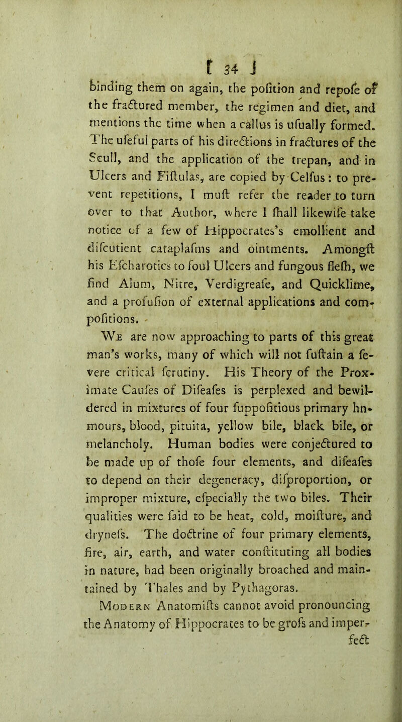 binding them on again, the pofition and repofe of the fradlured member, the regimen and diet, and mentions the time when a callus is ufually formed. The ufeful parts of his diredfion^ in fradlures of the Seull, and the application of the trepan, and in Ulcers and Fiftulas, are copied by Celfus: to pre- vent repetitions, I muft refer the reader to turn over to that Author, where I fhall likewife take notice of a few of Hippocrates’s emollient and difcLitient cataplafms and ointments. Amongft his Efcharoiics to foul Ulcers and fungous flelh, we find Alum, Nitre, Verdigreafe, and Quicklime, and a profufion of external applications and com- pofitions, - We are now approaching to parts of this great man’s works, many of which will not fuftain a fe- vere critical ferutiny. His Theory of the Prox- imate Caufes of Difeafes is perplexed and bewil- dered in mixtures of four fuppofitious primary hn- mours, blood, pituira, yellow bile, black bile, or melancholy. Human bodies were conjedtured to be made up of thofe four elements, and difeafes to depend on their degeneracy, difproportion, or improper mixture, efpecially the two biles. Their qualities were faid to be heat, cold, moifture, and drynefs. The dodtrine of four primary elements, fire, air, earth, and water conftituting all bodies in nature, had been originally broached and main- tained by Thales and by Pythagoras. Modern Anatomifts cannot avoid pronouncing the Anatomy of Hippocrates to be grofs and imper- fedb