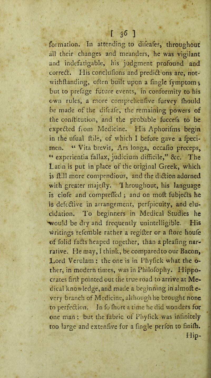 r ] formation. In attending to difeafe?, throughOdt all their changes and meanders, he was vigilant and indefatigable, his judgment profound and corredV. His conclufions and predidl'ons arc, not- withftanding, often built upon a finglc fymptom; but to prefage future events, in conformity to his own rules, a more comprehenfive furvey fhould be made of the difeafe, the remaining powers of the conftitution, and the probable fuccefs to be expedled fiom Medicine. His Aphorifms begin in the ufual llile, of v/hich I before gave a fpeci- men. “ Vita brevis, Ars longa, occafio preceps, “ experientia fallax, judicium difficile,” &c. The Latin is put in place of the original Greek, which is ftill more Compendious, and the didlion adorned with greater rilajefly. 1 hroughout, his language is clofe and comprefied ; and on moft fubjedts he is deftdive in arrangement, perfpicuity, and elu- cidation. To beginners in Medical Studies he Svould be dry and frequently unintelligible. His Writings refemble rather a regifter or a (lore houfe of folid fads heaped together, than a pleafing nar- rative. He may, I think, be comparedto our Bacon, JLord Verulam : the one is in Phyfick what the o- ther, in modern times, was in Philofophy. Hippo- crates firil pointed out the true road to arrive at Me- dical knowledge,and made a beginning inalmofte- very branch of Medicine, although he brought none to perfedicn. In fo fhort a time he did wonders for one man : but the fabric of Phyfick was infinitely too large and extenfive for a fingle perfon to finiffi.