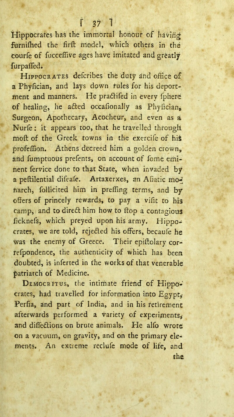 Hippocrates bas the immbrral honour of havifig furniflied the firft model, which others in the courfe of fuccefiive ages have imitated and greatly furpaffedi Hippocrates defcribes the duty dnd office of a Phyfician, and lays down tuleS for his deport- ment and manners. He pradifed in every fphere of healing, he adted occafionally as Phyficiane Surgeon, Apothecary, Acocheur, and even as a Nurfe; it appears too, that he travelled througll moft of the Greek towns in the exercife of hife profeffion. Athens decreed him a golden crown, and fumptuous prefents, on account of fome emi- nent fervice done to that State, when invaded by a peftilential difeafe. Artaxerxes, an Afiatic mo-« fiarch, follicited him in preffing terms, and by offers of princely rewards, to pay a vific to his camp, and to diredt him how to ftop a contagious ficknefs, which preyed upon his army. Hippo- crates, we are told, rejedted his offers, becaufe he was the enemy of Greece. Their epiftolary cor- refpondence, the authenticity of which has beea doubted, is inferred in the works of that venerable |)atriarch of Medicine. Democritus, the intimate friend” of Hippo- crates, had travelled for information into Egypt^ Perfia, and part of India, and in his retirement afterwards performed a variety of experiments,' and difledtions on brute animals. He alfo wrote on a vacuum, on gravity, and on the primary ele- ments. An extreme reclufe mode of life, and the