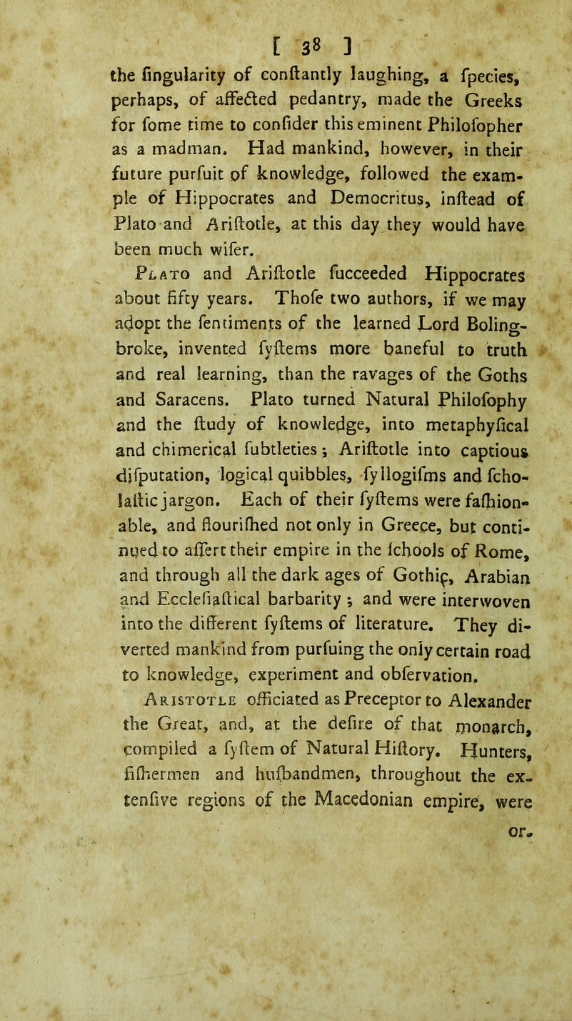 the fingularity of conftantly laughing, a fpecies, perhaps, of affefted pedantry, made the Greeks for fome time to confider this eminent Philofopher as a madman. Had mankind, however, in their future purfuit of knowledge, followed the exam- ple of Hippocrates and Democritus, inftead of Plato and Ariftotle, at this day they would have been much wifer, Pf.ATo and Ariftotle fucceeded Hippocrates about fifty years. Thofe two authors, if we may adopt the fentiments of the learned Lord Boling- broke, invented fyftems more baneful to truth and real learning, than the ravages of the Goths and Saracens. Plato turned Natural Philofophy and the ftudy of knowledge, into metaphyfical and chimerical fubtleties; Ariftotle into captious djfputation, logical quibbles, fyllogifms andfcho- laftic jargon. Each of their fyftems were fafhion- able, and flourilhed not only in Greece, but conti- nued to alfert their empire in the Ichools of Rome, and through all the dark ages of Gothip, Arabian and Ecclefiaftical barbarity ; and were interwoven into the different fyftems of literature. They di- verted mankind from purfuing the only certain road to knowledge, experiment and obfervation. Aristotle officiated as Preceptor to Alexander the Great, and, at the defire of that monarch, compiled a fyftem of Natural Hiftory, Hunters, filhermen and hu(bandmen, throughout the ex- tenfive regions of the Macedonian empire, were or.