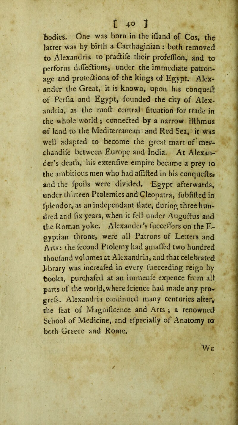 C 4^ J bodies. One was born in the illand of Cos, the latter was by birth a Carthaginian : both removed to Alexandria to praflife their profeflion, and to perform difleilions, under the immediate patron- age and protections of the kings of Egypt. Alex- ander the Great, it is known, upon his conquefl: of Perfia and Egypt, founded the city of Alex- andria, as the moft central fituation for trade in the whole world *, connected by a narrow ifthmus of land to the Mediterranean and Red Sea, it was well adapted to become the great mart of mer- chandife between Europe and India, At Alexan- der’s death, his extenfive empire became a prey to the ambitious men who had aflifted in his conquefts» and the fpoils were divided, Egypt afterwards, under thirteen Ptolemies and Cleopatra, fubfifted in fplendor, as an independant ftate, during three hun- dred and fixyears, when it fell under Auguftus and the Roman yoke. Alexander’s fucceffors on the E- gyptian throne, were all Patrons of Letters and Arts: the fecond Ptolemy had amaffed two hundred thoufand volumes at Alexandria, and that celebrated library was increafed in every fucceeding reign by books, purchafed at an immenfe expence from all parts of the world, where fcience had made any pro- grefs. Alexandria continued many centuries after, the feat of Magnificence and Arts ■, a renowned behool of Medicine, and efpecially of Anatomy to both Greece and Rome. We