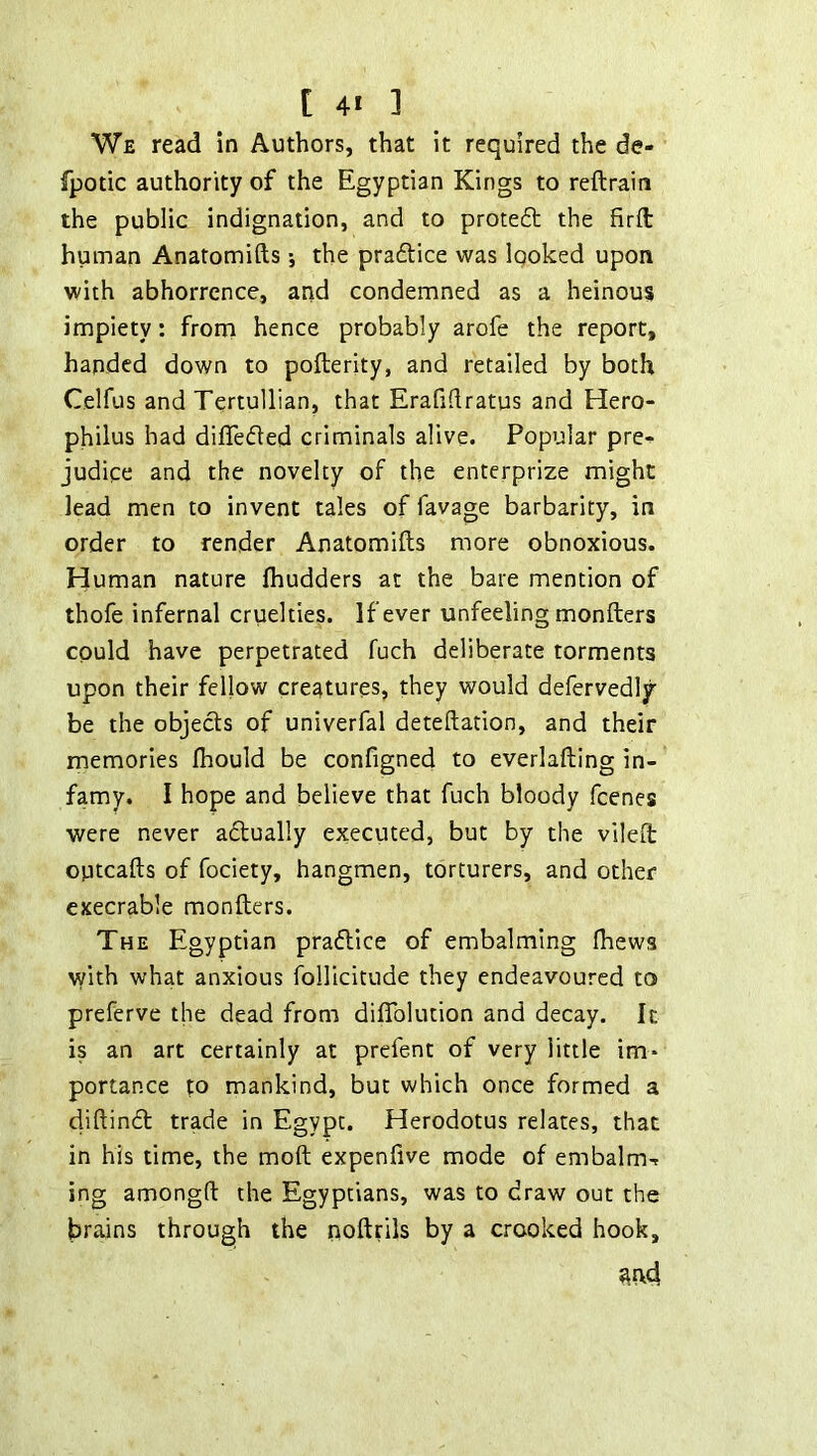 We read in Authors, that it required the de- fpotic authority of the Egyptian Kings to reftraira the public indignation, and to prote6l the firft human Anatomifts; the pradlice was looked upon with abhorrence, and condemned as a heinous impiety: from hence probably arofe the report, handed down to pofterity, and retailed by both Celfus and Tertullian, that Erafidratus and Hero- philus had differed criminals alive. Popular pre- judice and the novelty of the enterprize might lead men to invent tales of favage barbarity, in order to render Anatomifts more obnoxious. Human nature fliudders at the bare mention of thofe infernal cruelties. If ever unfeeling monfters could have perpetrated fuch deliberate torments upon their fellow creatures, they would defervedly' be the objects of univerfal deteftation, and their memories fhould be configned to everlafting in- famy. I hope and believe that fuch bloody fcenes were never actually executed, but by the vileft optcafts of fociety, hangmen, torturers, and other execrable monfters. The Egyptian prafllce of embalming Ihews with what anxious foUicitude they endeavoured to preferve the dead from diflblution and decay. It is an art certainly at prefent of very little im* portance to mankind, but which once formed a diftindt trade in Egypt. Herodotus relates, that in his time, the moft expenfive mode of embalm-t ing amongft the Egyptians, was to draw out the brains through the noftrils by a crooked hook.