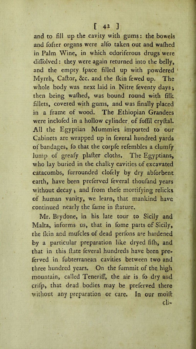 and to fill up the cavity with gums: the bowels and fofter organs were alfo taken out and walked in Palm Wine, in which odoriferous drugs were diflblved: they were again returned into the belly, and the empty fpace filled up with pow'dered * Myrrh, Caftor, &c. and the Ikin fewed up. The whole body was next laid in Nitre feventy days; then being walked, was bound round with filk fillets, covered with gums, and was finally placed in a frame of wood. The Ethiopian Grandees were inclofed in a hollow cylinder, of folfil cryftal. All the Egyptian Mummies imported to our Cabinets are wrapped up in feveral hundred yards of bandages, fo that the corpfe refcmbles a clumfy lump of greafy plaller cloths. The Egyptians, who lay buried in the chalky cavities of excavated catacombs, furrounded clofely by dry abforbent earth, have been preferved feveral thoufand years without decay j and from thefe mortifying relicks of human vanity, we learn, that mankind have continued nearly the fame in llature. Mr. Brydone, in his late tour to Sicily and Malta, informs us, that in fome parts of Sicily, the fl^in and mufcles of dead perfons are hardened by a particular preparation like dryed filh, and that in this Hate feveral hundreds have been pre- ferved in fubterranean cavities between two and three hundred years. On the fummit of the high mountain, called Teneriff, the air is fo dry and prifp, that dead bodies may be preferved there without any preparation or care. In our moift di-