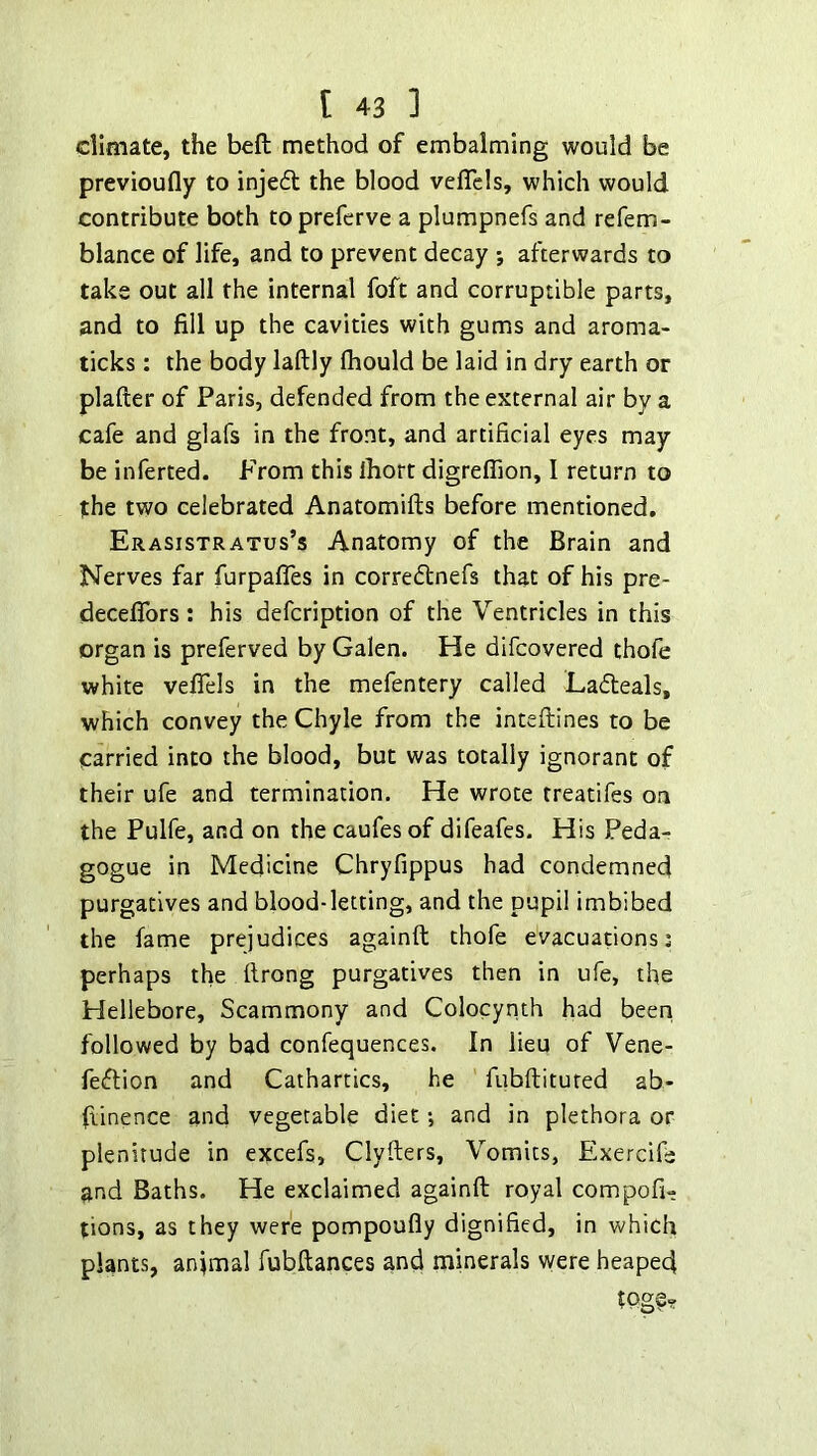climate, the beft method of embalming would be previoufly to injeft the blood vefTcls, which would contribute both to prefcrve a plumpnefs and refem- blance of life, and to prevent decay j afterwards to take out all the internal foft and corruptible parts, and to fill up the cavities with gums and aroma- ticks ; the body laftly fhould be laid in dry earth or plafter of Paris, defended from the external air by a cafe and glafs in the front, and artificial eyes may be inferred. From this Ihort digrefiion, I return to the two celebrated Anatomifts before mentioned. Erasistratus’s Anatomy of the Brain and Nerves far furpaffes in corredtnefs that of his pre- deceflbrs: his defcription of the Ventricles in this organ is preferved by Galen. He difcovered thole white vefiels in the mefentery called Ladeals, which convey the Chyle from the inteftines to be carried into the blood, but was totally ignorant of their ufe and termination. He wrote treatifes on the Pulfe, and on the caufes of difeafes. His Peda- gogue in Medicine Chryfippus had condemned purgatives and blood-letting, and the pupil imbibed the fame prejudices againft thofe evacuations; perhaps the llrong purgatives then in ufe, the Hellebore, Scammony and Colocynth had been followed by bad confequences. In lieu of Vene- fedion and Cathartics, he fubllitured ab- ftinence and vegetable diet; and in plethora or plenitude in excefs, Clyfters, Vomits, Exercife and Baths. He exclaimed againft royal compofi- tions, as they were pompoufly dignified, in which plants, animal fubftances and minerals were heaped