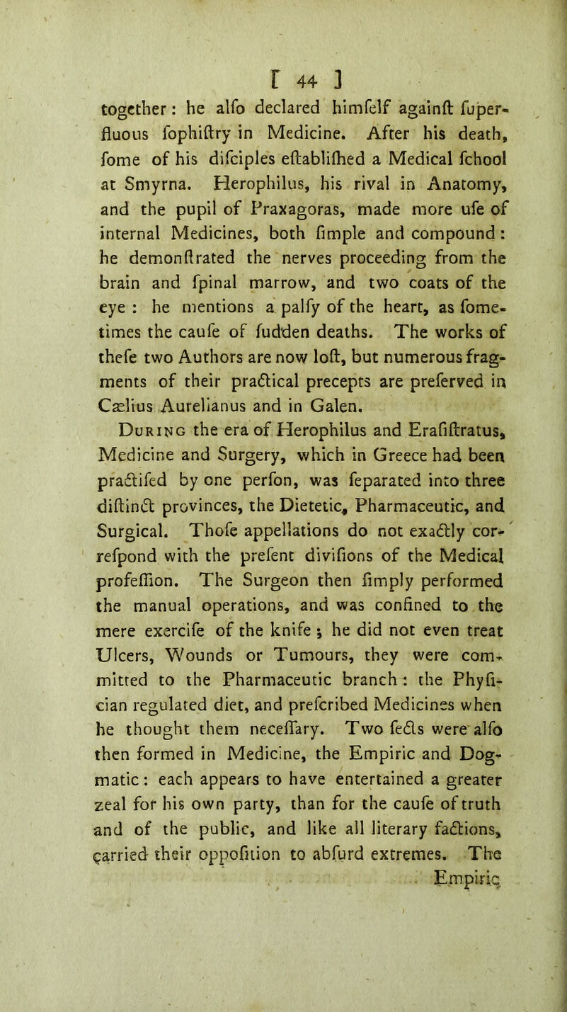 together: he alfo declared himfelf againft fuper- fiuous fophiftry in Medicine. After his death, fome of his difciples eftablilhed a Medical fchool at Smyrna. Herophilus, his rival in Anatomy, and the pupil of Praxagoras, made more ufe of internal Medicines, both fimple and compound: he demon ft rated the nerves proceeding from the brain and fpinal marrow, and two coats of the eye : he mentions a palfy of the heart, as fome- times the caufe of fudden deaths. The works of thefe two Authors are now loft, but numerous frag- ments of their pradical precepts are preferved in Caelius Aurellanus and in Galen. During the era of Herophilus and Erafiftratus, Medicine and Surgery, which in Greece had been praeftifed by one perfon, was feparated into three diftintft provinces, the Dietetic, Pharmaceutic, and Surgical. Thofe appellations do not exadlly cor- refpond with the prefent divifions of the Medical profefTion. The Surgeon then Amply performed the manual operations, and was confined to the mere exercife of the knife j he did not even treat Ulcers, Wounds or Tumours, they were com- mitted to the Pharmaceutic branch : the Phyft- cian regulated diet, and preferibed Medicines when he thought them neceftary. Two feds were alfo then formed in Medicine, the Empiric and Dog- matic : each appears to have entertained a greater zeal for his own party, than for the caufe of truth and of the public, and like all literary faflions, garried their oppofuion to abfurd extremes. The Empiric