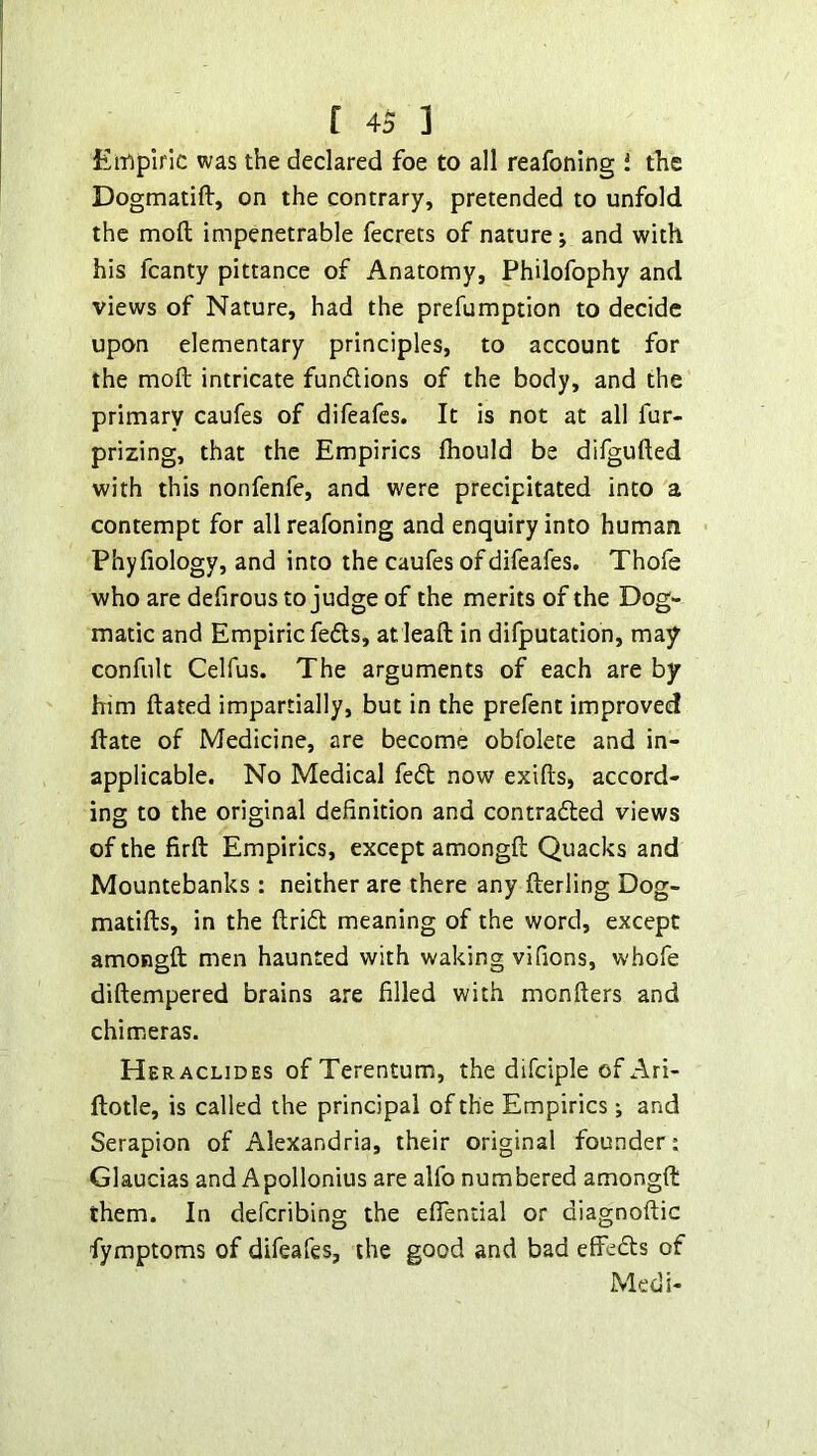 Empiric was the declared foe to all reafoning 1 the Dogmatift, on the contrary, pretended to unfold the mofl; impenetrable fecrets of nature; and with his fcanty pittance of Anatomy, Philofophy and views of Nature, had the prefumption to decide upon elementary principles, to account for the mofl: intricate fundions of the body, and the primary caufes of difeafes. It is not at all fur- prizing, that the Empirics fhould be difgufled with this nonfenfe, and were precipitated into a contempt for all reafoning and enquiry into human Phyfiology, and into the caufes of difeafes. Thofe who are defirous to judge of the merits of the Dog- matic and Empiric feds, atleaft in difputation, may confult Celfus. The arguments of each are by him flated impartially, but in the prefent improved date of Medicine, are become obfolete and in- applicable. No Medical fed now exifts, accord- ing to the original definition and contraded views of the firft Empirics, except amongfl: Quacks and Mountebanks : neither are there any fterling Dog- matifts, in the Arid meaning of the word, except amongfl men haunted with waking vi(ions, whofe diftempered brains are filled with monflers and chimeras. Heraclides ofTerentum, the difciple of Ari- llotle, is called the principal of the Empirics; and Serapion of Alexandria, their original founder: Glaucias and Apollonius are alfo numbered amongfl: them. In defcribing the eflential or diagnoftic fymptoms of difeafes, the good and bad effeds of Medi-