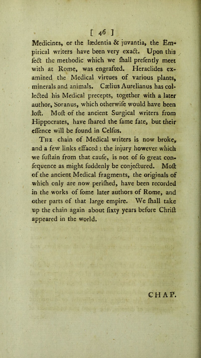 Medicines, or the lasdentia & juvantia, the Em- pirical writers have been very exaft. Upon this led: the methodic which we lhall prefently meet with at Rome, was engrafted. Heraclides ex- amined the Medical virtues of various plants, , minerals and animals. Cselius Aurelianus has col- leded his Medical precepts, together with a later author, Soranus, which otherwife would have been loft. Moft of the ancient Surgical writers from Hippocrates, have ftiared the fame fate, but their cflence will be found in Celfus. The chain of Medical writers is now broke, and a few links elfaced : the injury however which we fuftain from that caufe, is not of fo great con- fequence as might fuddenly be conjedured. Moft of the ancient Medical fragments, the originals of which only are now periftied, have been recorded in the works of fomc later authors of Rome, and other parts of that large empire. We fhall take up the chain again about fixty years before Chrift appeared in the world. CHAP.